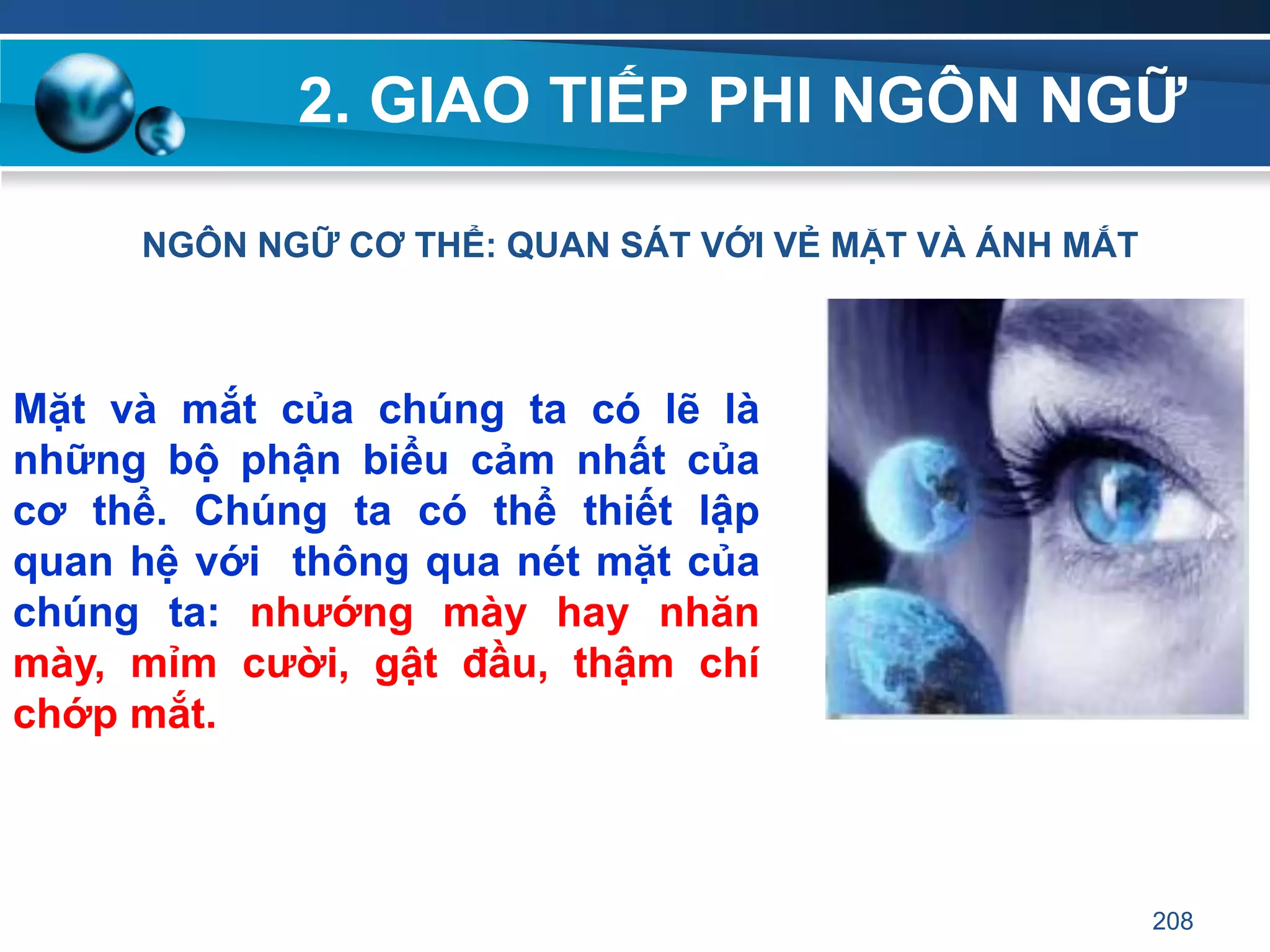 2. GIAO TIẾP PHI NGÔN NGỮ
NGÔN NGỮ CƠ THỂ: QUAN SÁT VỚI VẺ MẶT VÀ ÁNH MẮT
Mặt và mắt của chúng ta có lẽ là
những bộ phận biểu cảm nhất của
cơ thể. Chúng ta có thể thiết lập
quan hệ với thông qua nét mặt của
chúng ta: nhƣớng mày hay nhăn
mày, mỉm cƣời, gật đầu, thậm chí
chớp mắt.
208
 