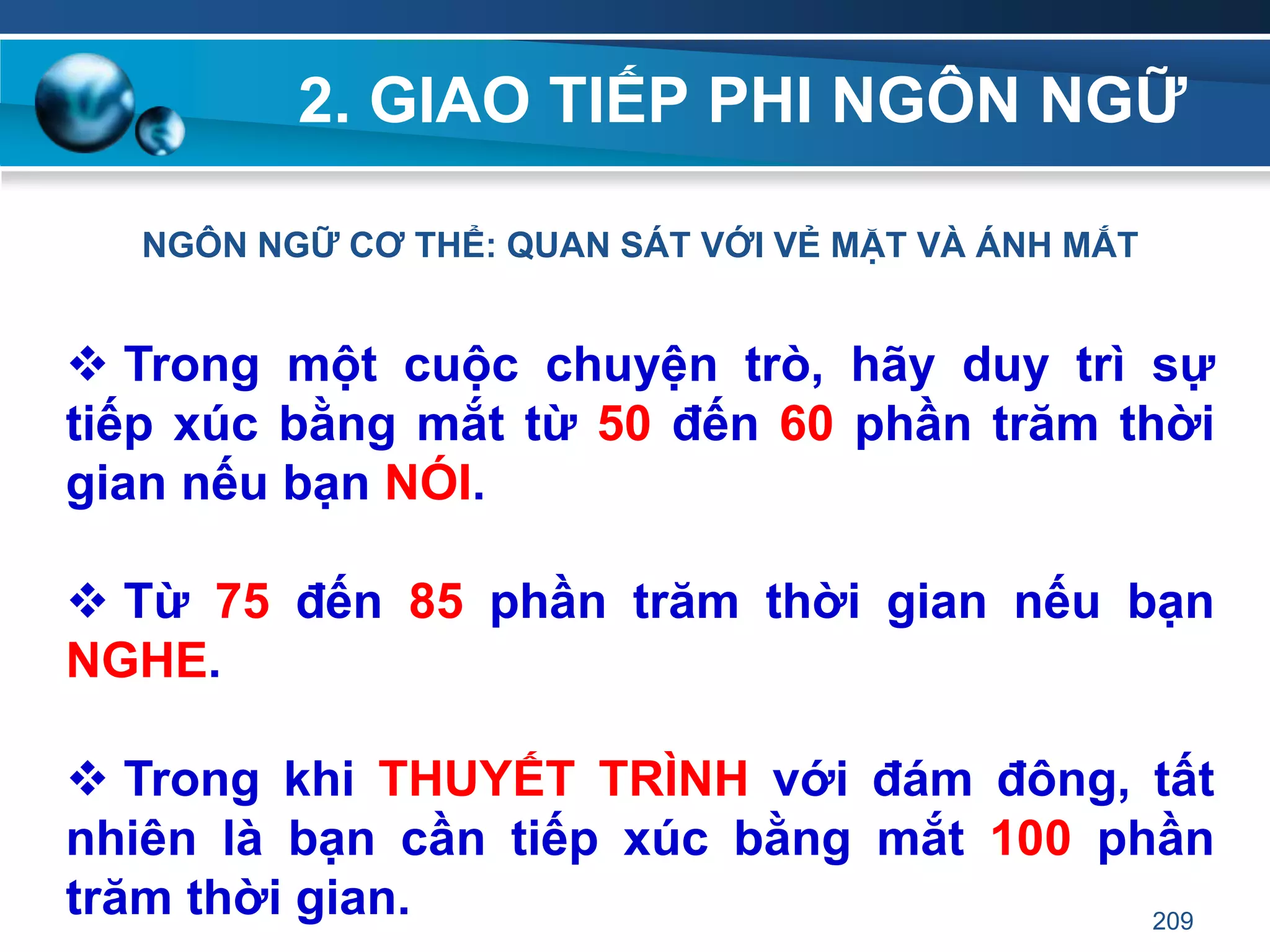 2. GIAO TIẾP PHI NGÔN NGỮ
NGÔN NGỮ CƠ THỂ: QUAN SÁT VỚI VẺ MẶT VÀ ÁNH MẮT
 Trong một cuộc chuyện trò, hãy duy trì sự
tiếp xúc bằng mắt từ 50 đến 60 phần trăm thời
gian nếu bạn NÓI.
 Từ 75 đến 85 phần trăm thời gian nếu bạn
NGHE.
 Trong khi THUYẾT TRÌNH với đám đông, tất
nhiên là bạn cần tiếp xúc bằng mắt 100 phần
trăm thời gian. 209
 