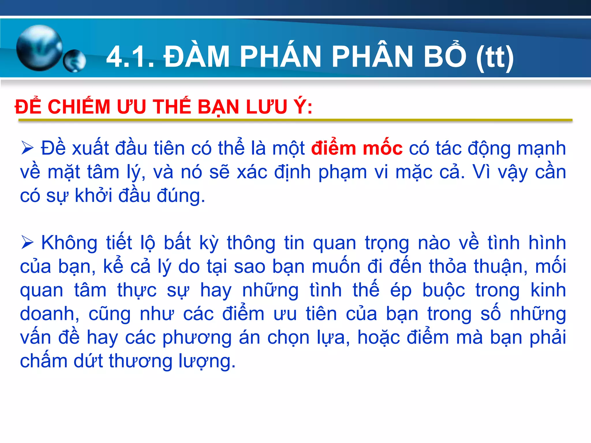 4.1. ĐÀM PHÁN PHÂN BỔ (tt)
Add
Your
TextAdd
Your
Text
 Đề xuất đầu tiên có thể là một điểm mốc có tác động mạnh
về mặt tâm lý, và nó sẽ xác định phạm vi mặc cả. Vì vậy cần
có sự khởi đầu đúng.
 Không tiết lộ bất kỳ thông tin quan trọng nào về tình hình
của bạn, kể cả lý do tại sao bạn muốn đi đến thỏa thuận, mối
quan tâm thực sự hay những tình thế ép buộc trong kinh
doanh, cũng như các điểm ưu tiên của bạn trong số những
vấn đề hay các phương án chọn lựa, hoặc điểm mà bạn phải
chấm dứt thương lượng.
ĐỂ CHIẾM ƢU THẾ BẠN LƢU Ý:
 