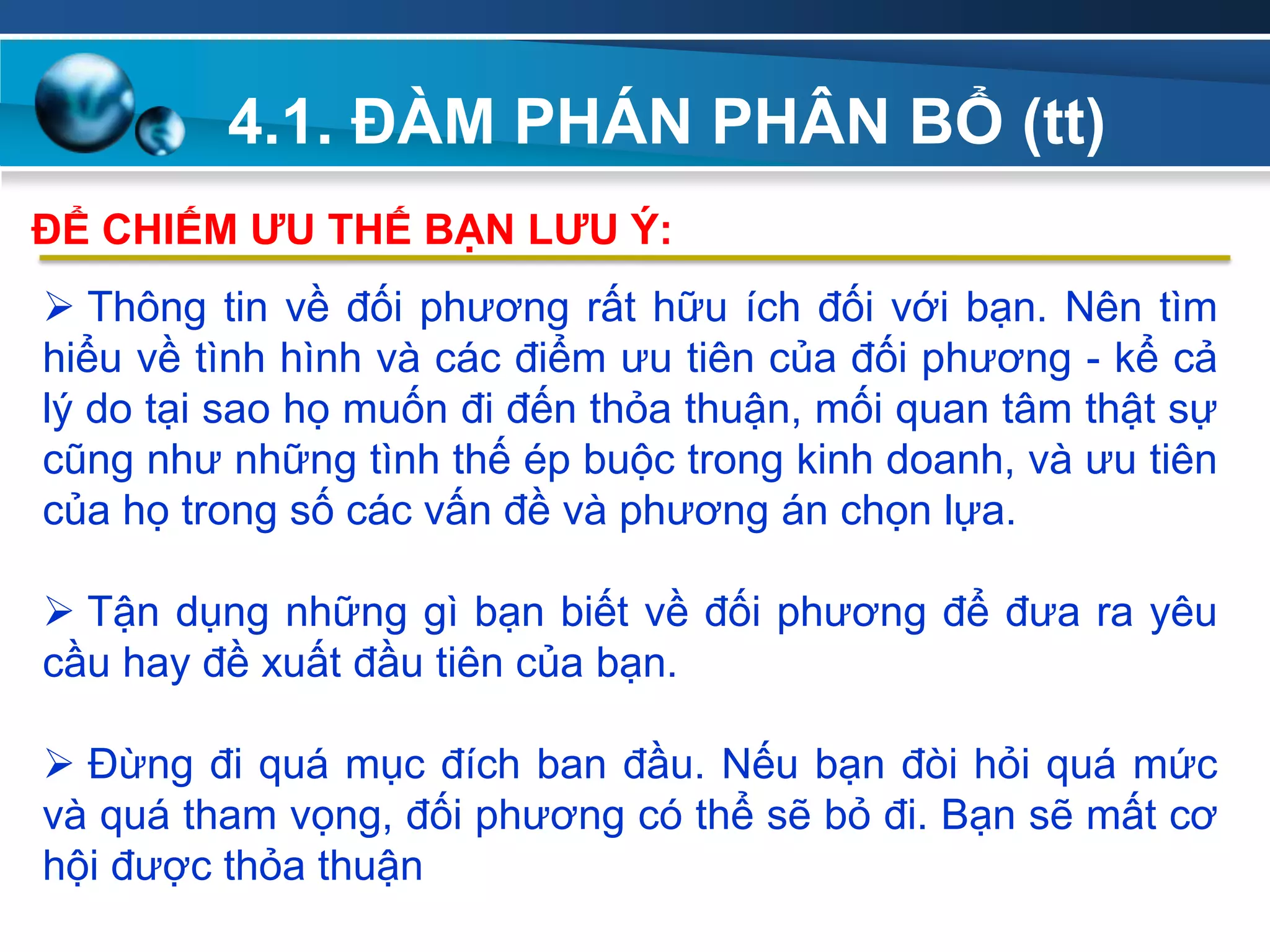 4.1. ĐÀM PHÁN PHÂN BỔ (tt)
Add
Your
TextAdd
Your
Text
 Thông tin về đối phương rất hữu ích đối với bạn. Nên tìm
hiểu về tình hình và các điểm ưu tiên của đối phương - kể cả
lý do tại sao họ muốn đi đến thỏa thuận, mối quan tâm thật sự
cũng như những tình thế ép buộc trong kinh doanh, và ưu tiên
của họ trong số các vấn đề và phương án chọn lựa.
 Tận dụng những gì bạn biết về đối phương để đưa ra yêu
cầu hay đề xuất đầu tiên của bạn.
 Đừng đi quá mục đích ban đầu. Nếu bạn đòi hỏi quá mức
và quá tham vọng, đối phương có thể sẽ bỏ đi. Bạn sẽ mất cơ
hội được thỏa thuận
ĐỂ CHIẾM ƢU THẾ BẠN LƢU Ý:
 