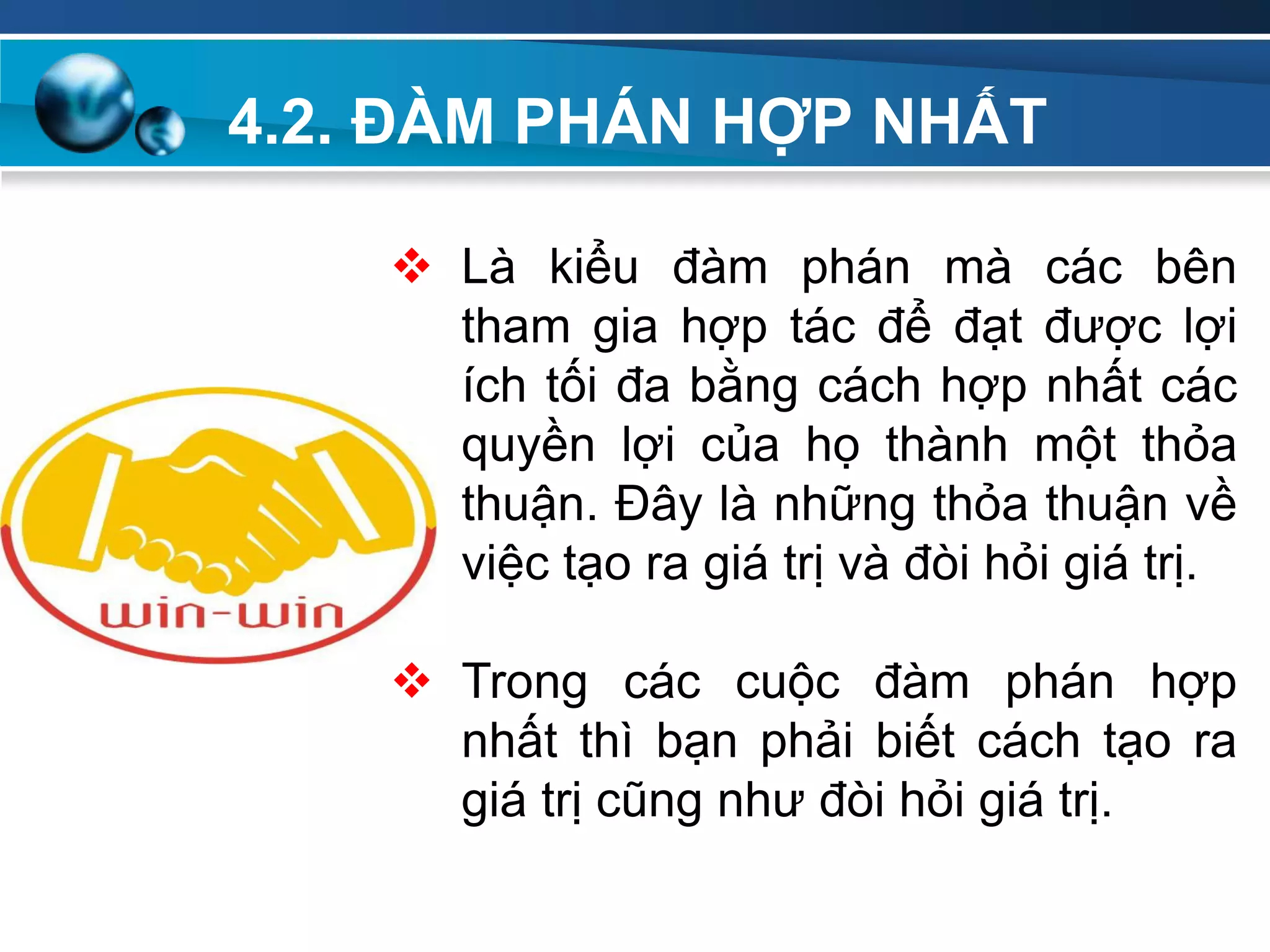 4.2. ĐÀM PHÁN HỢP NHẤT
 Là kiểu đàm phán mà các bên
tham gia hợp tác để đạt được lợi
ích tối đa bằng cách hợp nhất các
quyền lợi của họ thành một thỏa
thuận. Đây là những thỏa thuận về
việc tạo ra giá trị và đòi hỏi giá trị.
 Trong các cuộc đàm phán hợp
nhất thì bạn phải biết cách tạo ra
giá trị cũng như đòi hỏi giá trị.
 