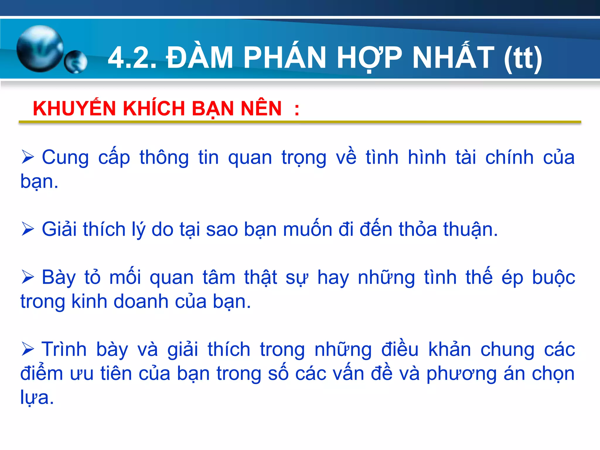 4.2. ĐÀM PHÁN HỢP NHẤT (tt)
Add
Your
TextAdd
Your
Text
 Cung cấp thông tin quan trọng về tình hình tài chính của
bạn.
 Giải thích lý do tại sao bạn muốn đi đến thỏa thuận.
 Bày tỏ mối quan tâm thật sự hay những tình thế ép buộc
trong kinh doanh của bạn.
 Trình bày và giải thích trong những điều khản chung các
điểm ưu tiên của bạn trong số các vấn đề và phương án chọn
lựa.
KHUYẾN KHÍCH BẠN NÊN :
 