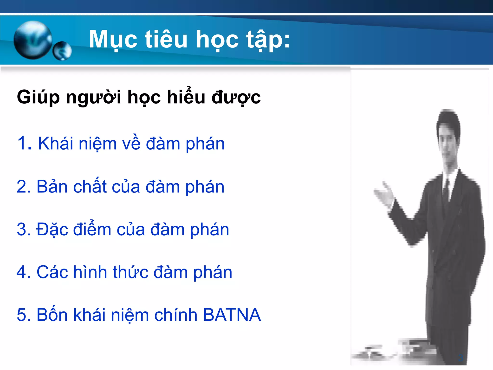 Giúp ngƣời học hiểu đƣợc
1. Khái niệm về đàm phán
2. Bản chất của đàm phán
3. Đặc điểm của đàm phán
4. Các hình thức đàm phán
5. Bốn khái niệm chính BATNA
Mục tiêu học tập:
3
 