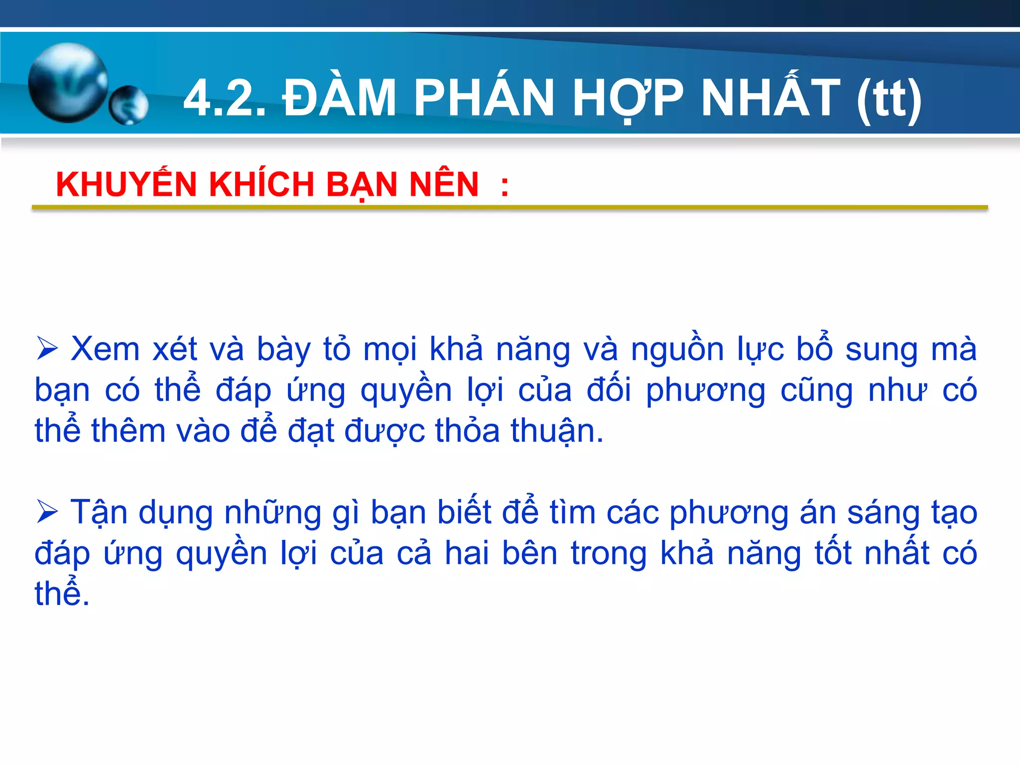 4.2. ĐÀM PHÁN HỢP NHẤT (tt)
Add
Your
TextAdd
Your
Text
 Xem xét và bày tỏ mọi khả năng và nguồn lực bổ sung mà
bạn có thể đáp ứng quyền lợi của đối phương cũng như có
thể thêm vào để đạt được thỏa thuận.
 Tận dụng những gì bạn biết để tìm các phương án sáng tạo
đáp ứng quyền lợi của cả hai bên trong khả năng tốt nhất có
thể.
KHUYẾN KHÍCH BẠN NÊN :
 