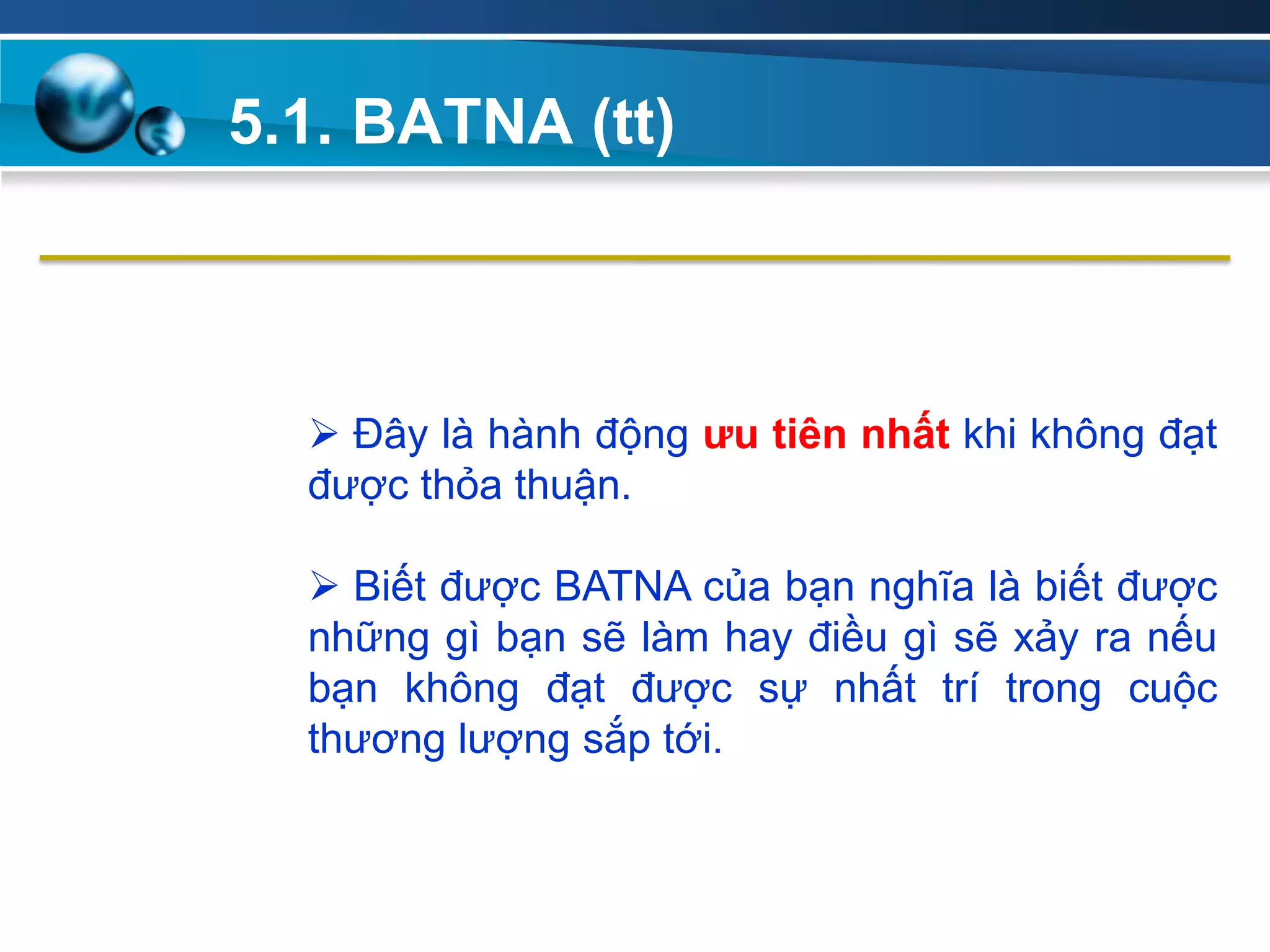 5.1. BATNA (tt)
Add
Your
TextAdd
Your
Text
 Đây là hành động ƣu tiên nhất khi không đạt
được thỏa thuận.
 Biết được BATNA của bạn nghĩa là biết được
những gì bạn sẽ làm hay điều gì sẽ xảy ra nếu
bạn không đạt được sự nhất trí trong cuộc
thương lượng sắp tới.
 
