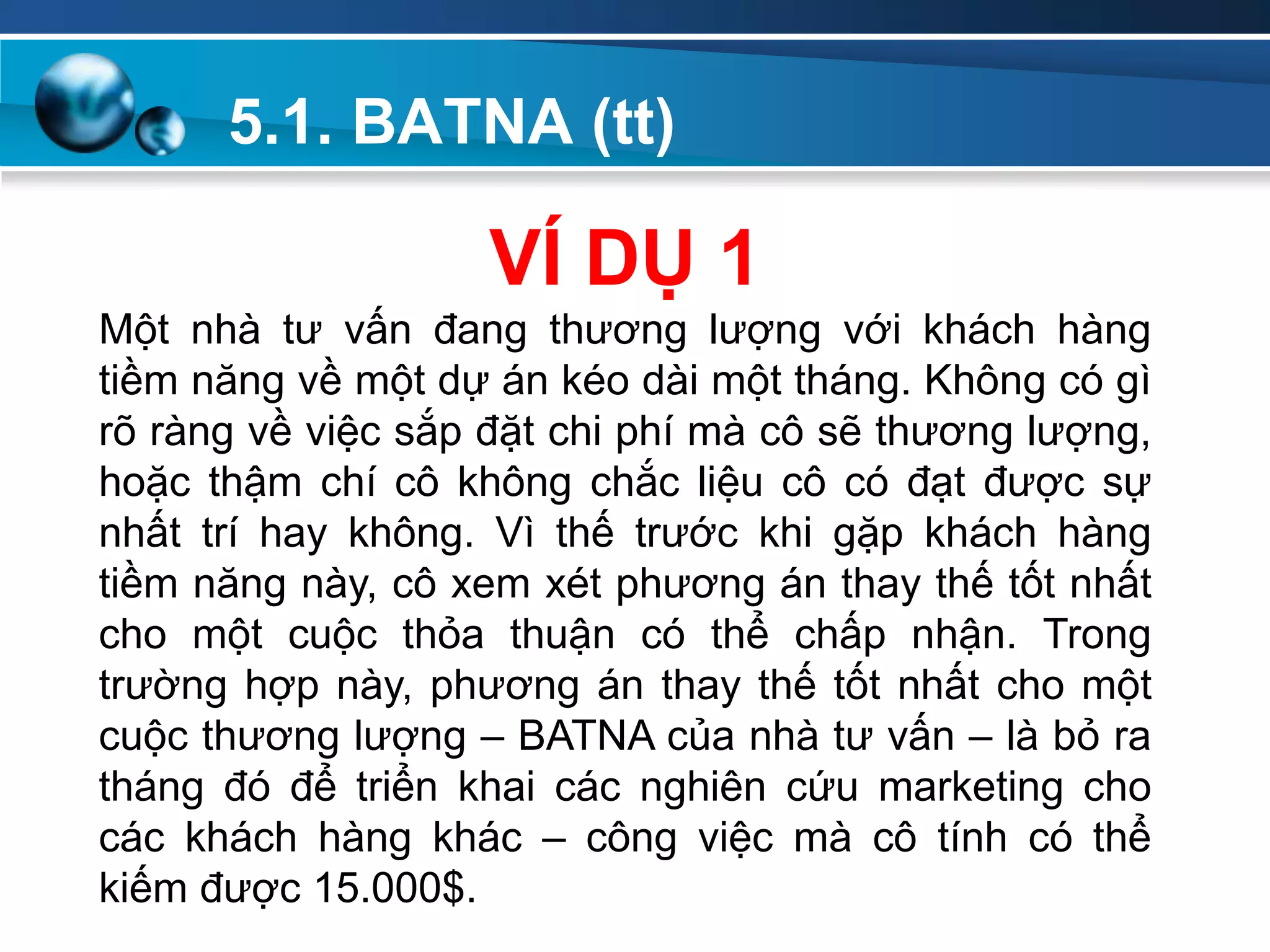 5.1. BATNA (tt)
Add
Your
TextAdd
Your
Text
VÍ DỤ 1
Một nhà tư vấn đang thương lượng với khách hàng
tiềm năng về một dự án kéo dài một tháng. Không có gì
rõ ràng về việc sắp đặt chi phí mà cô sẽ thương lượng,
hoặc thậm chí cô không chắc liệu cô có đạt được sự
nhất trí hay không. Vì thế trước khi gặp khách hàng
tiềm năng này, cô xem xét phương án thay thế tốt nhất
cho một cuộc thỏa thuận có thể chấp nhận. Trong
trường hợp này, phương án thay thế tốt nhất cho một
cuộc thương lượng – BATNA của nhà tư vấn – là bỏ ra
tháng đó để triển khai các nghiên cứu marketing cho
các khách hàng khác – công việc mà cô tính có thể
kiếm được 15.000$.
 
