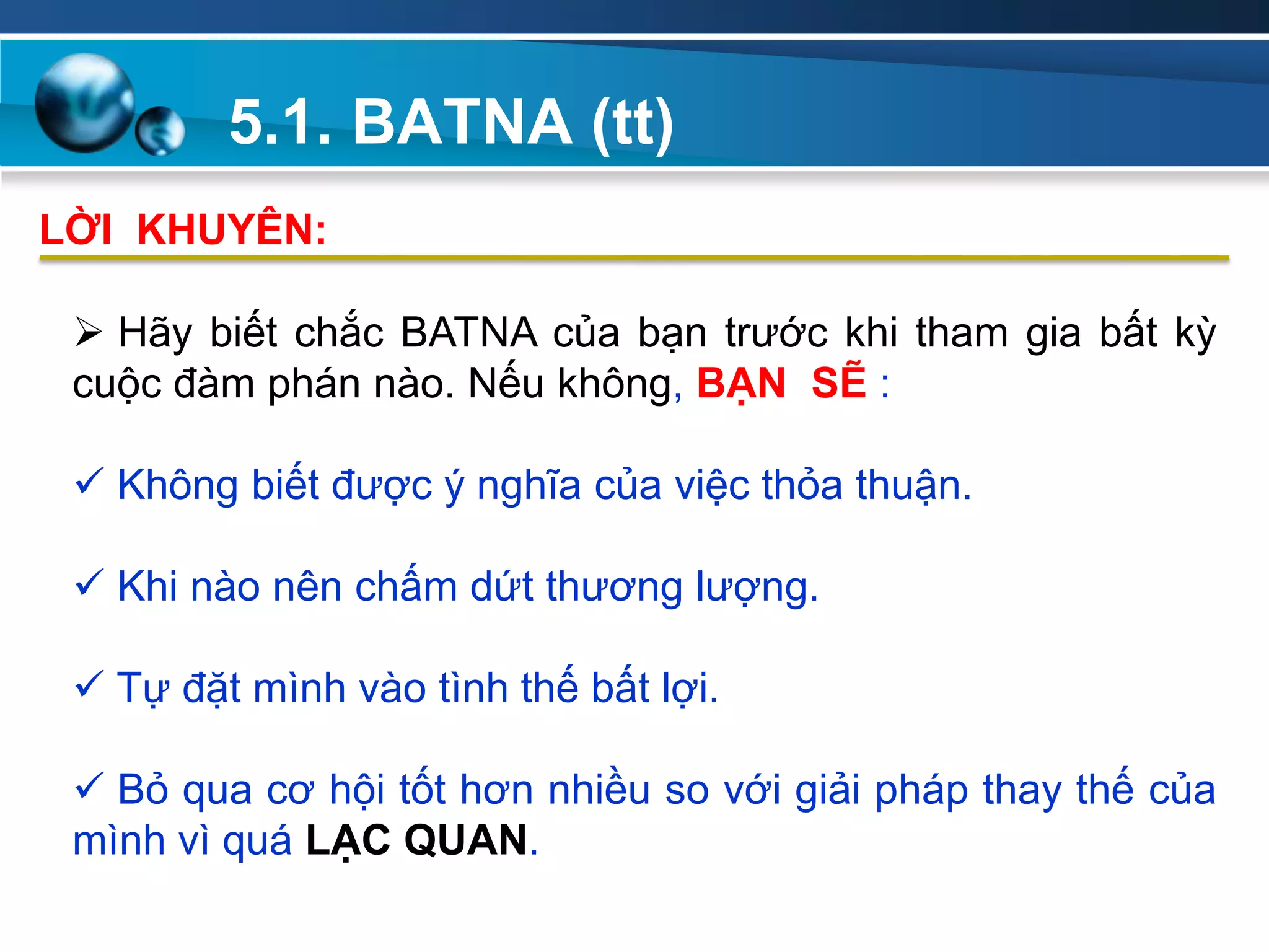5.1. BATNA (tt)
Add
Your
TextAdd
Your
Text
 Hãy biết chắc BATNA của bạn trước khi tham gia bất kỳ
cuộc đàm phán nào. Nếu không, BẠN SẼ :
 Không biết được ý nghĩa của việc thỏa thuận.
 Khi nào nên chấm dứt thương lượng.
 Tự đặt mình vào tình thế bất lợi.
 Bỏ qua cơ hội tốt hơn nhiều so với giải pháp thay thế của
mình vì quá LẠC QUAN.
LỜI KHUYÊN:
 