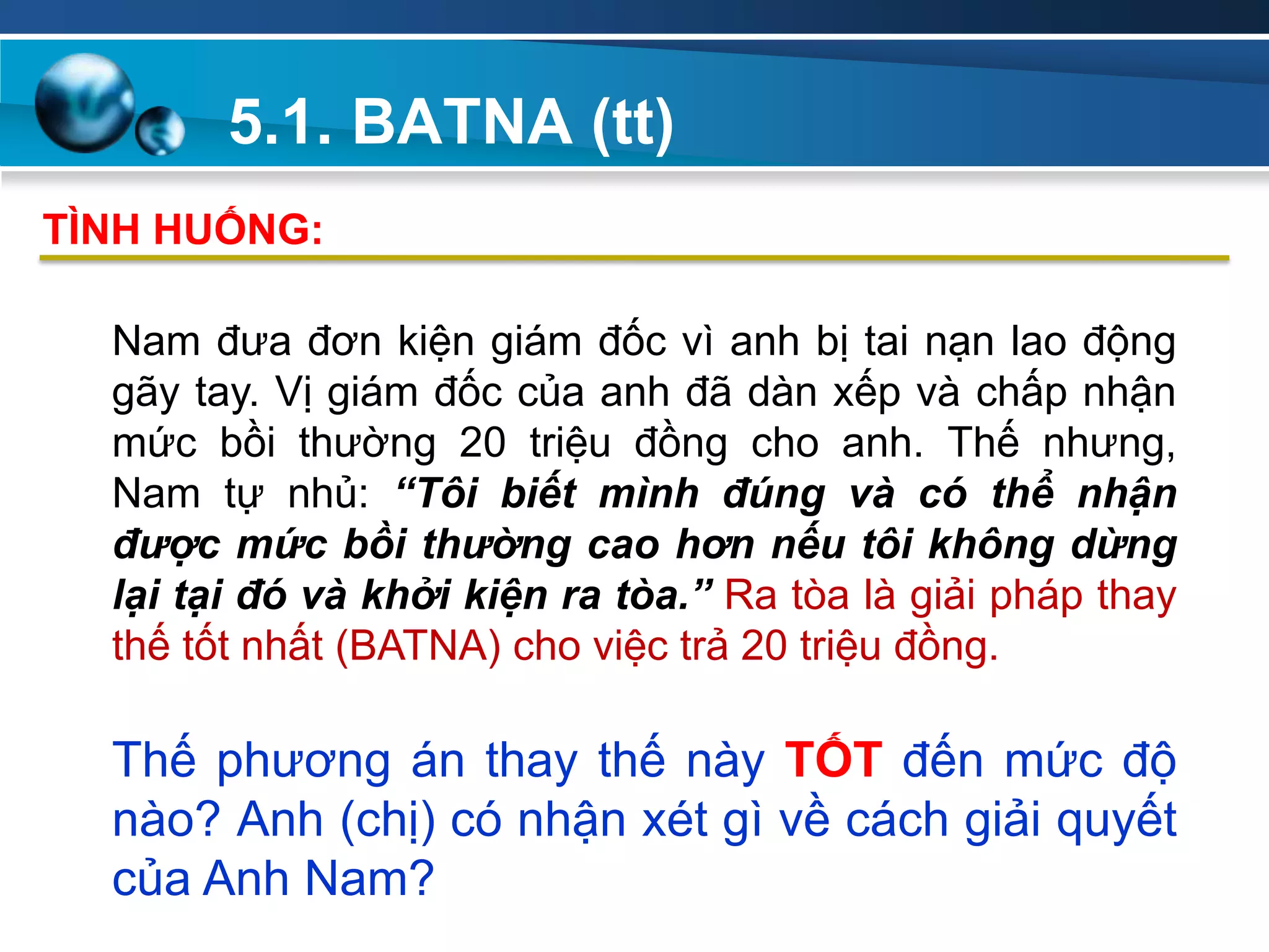 5.1. BATNA (tt)
Add
Your
TextAdd
Your
Text
Nam đưa đơn kiện giám đốc vì anh bị tai nạn lao động
gãy tay. Vị giám đốc của anh đã dàn xếp và chấp nhận
mức bồi thường 20 triệu đồng cho anh. Thế nhưng,
Nam tự nhủ: “Tôi biết mình đúng và có thể nhận
được mức bồi thường cao hơn nếu tôi không dừng
lại tại đó và khởi kiện ra tòa.” Ra tòa là giải pháp thay
thế tốt nhất (BATNA) cho việc trả 20 triệu đồng.
Thế phương án thay thế này TỐT đến mức độ
nào? Anh (chị) có nhận xét gì về cách giải quyết
của Anh Nam?
TÌNH HUỐNG:
 