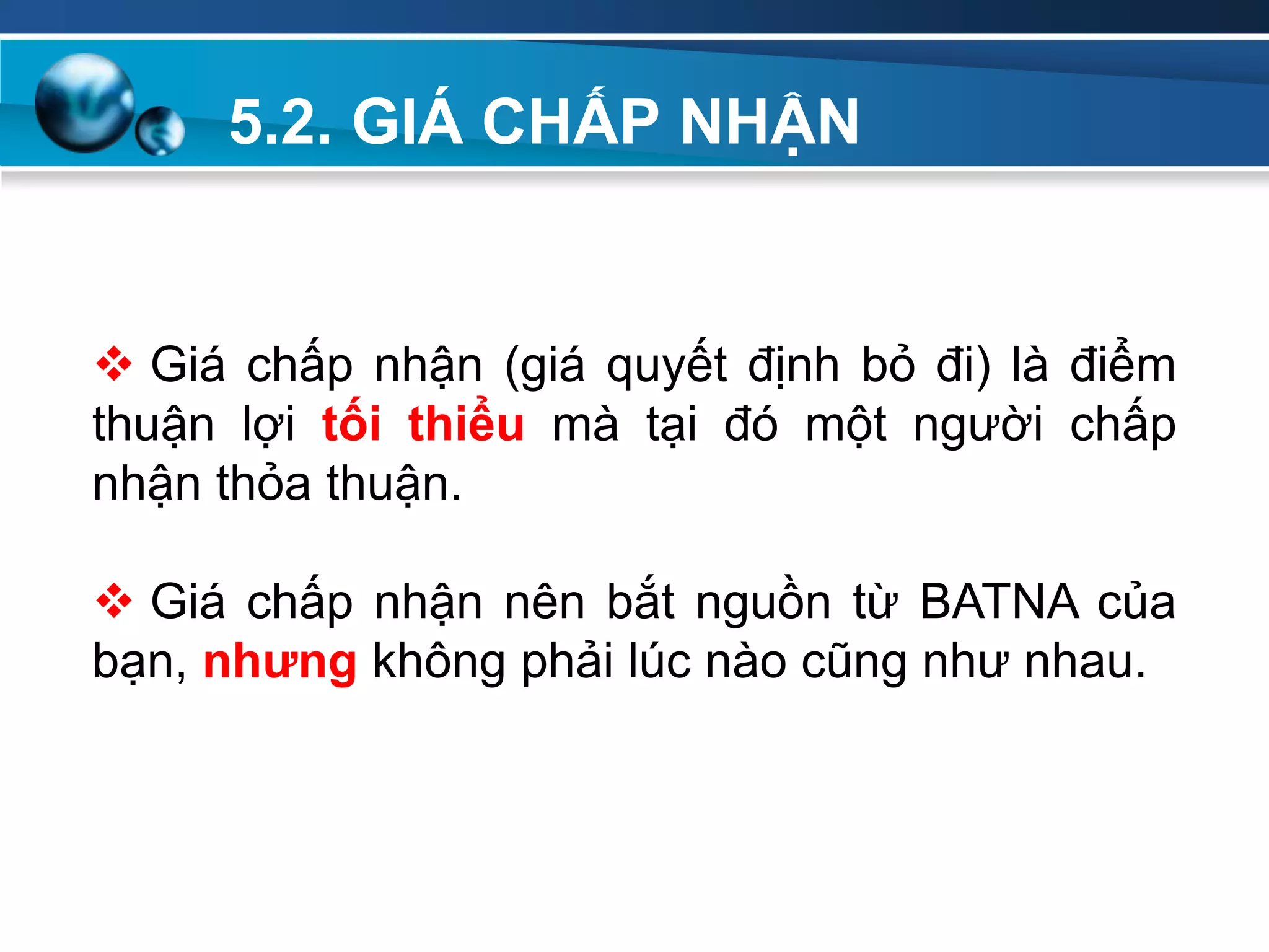 5.2. GIÁ CHẤP NHẬN
Add
Your
TextAdd
Your
Text
 Giá chấp nhận (giá quyết định bỏ đi) là điểm
thuận lợi tối thiểu mà tại đó một người chấp
nhận thỏa thuận.
 Giá chấp nhận nên bắt nguồn từ BATNA của
bạn, nhƣng không phải lúc nào cũng như nhau.
 