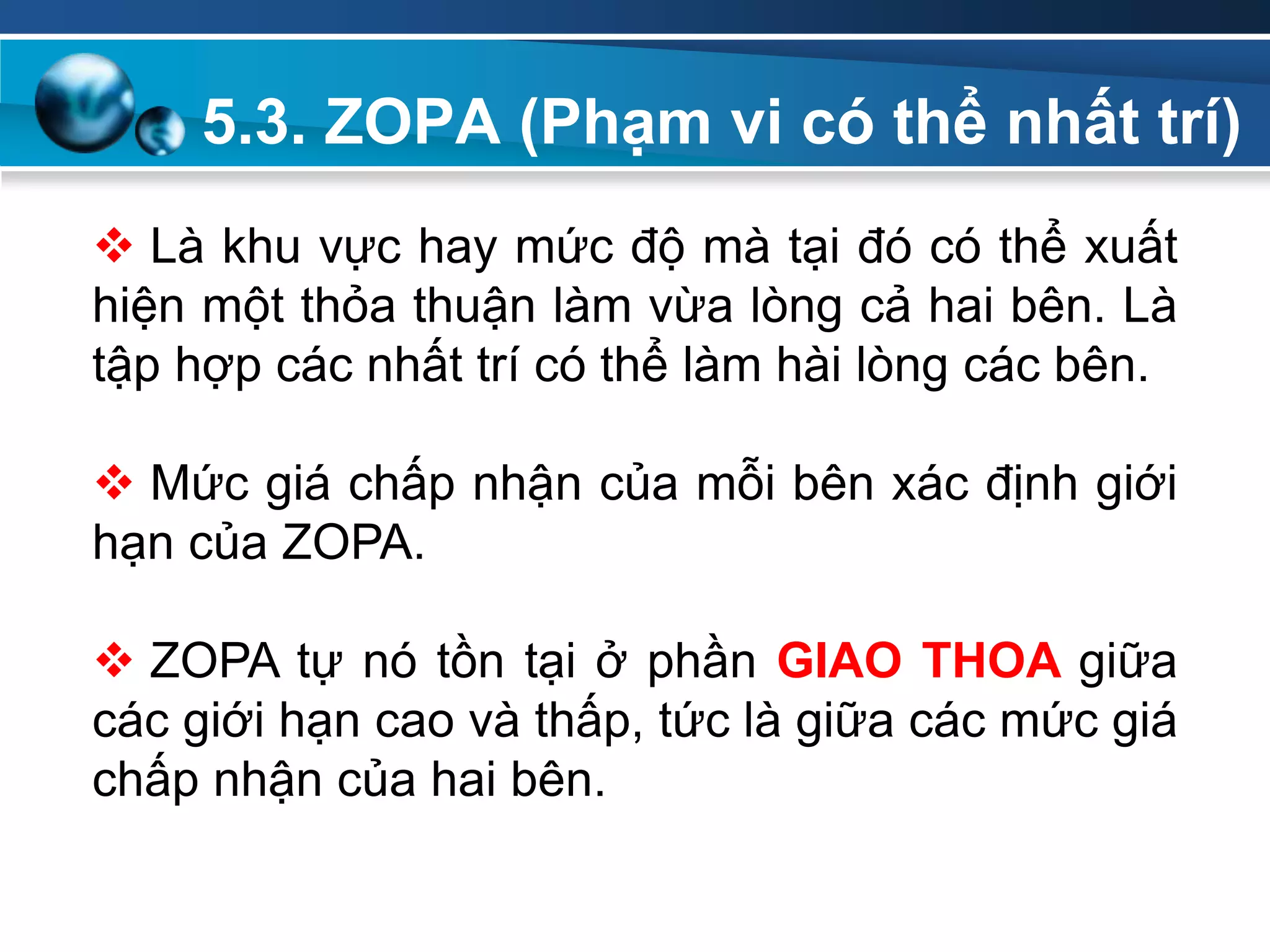 5.3. ZOPA (Phạm vi có thể nhất trí)
Add
Your
TextAdd
Your
Text
 Là khu vực hay mức độ mà tại đó có thể xuất
hiện một thỏa thuận làm vừa lòng cả hai bên. Là
tập hợp các nhất trí có thể làm hài lòng các bên.
 Mức giá chấp nhận của mỗi bên xác định giới
hạn của ZOPA.
 ZOPA tự nó tồn tại ở phần GIAO THOA giữa
các giới hạn cao và thấp, tức là giữa các mức giá
chấp nhận của hai bên.
 