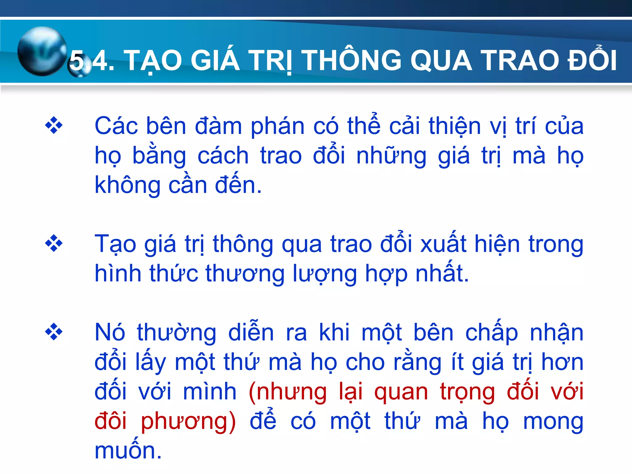 5.4. TẠO GIÁ TRỊ THÔNG QUA TRAO ĐỔI
Add
Your
TextAdd
Your
Text
 Các bên đàm phán có thể cải thiện vị trí của
họ bằng cách trao đổi những giá trị mà họ
không cần đến.
 Tạo giá trị thông qua trao đổi xuất hiện trong
hình thức thương lượng hợp nhất.
 Nó thường diễn ra khi một bên chấp nhận
đổi lấy một thứ mà họ cho rằng ít giá trị hơn
đối với mình (nhưng lại quan trọng đối với
đôi phương) để có một thứ mà họ mong
muốn.
 
