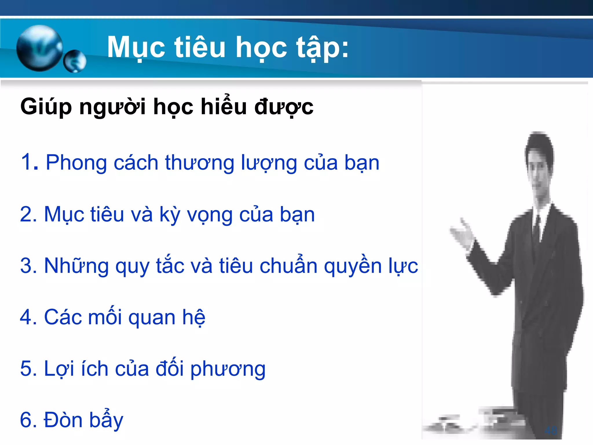 Giúp ngƣời học hiểu đƣợc
1. Phong cách thương lượng của bạn
2. Mục tiêu và kỳ vọng của bạn
3. Những quy tắc và tiêu chuẩn quyền lực
4. Các mối quan hệ
5. Lợi ích của đối phương
6. Đòn bẩy
Mục tiêu học tập:
48
 