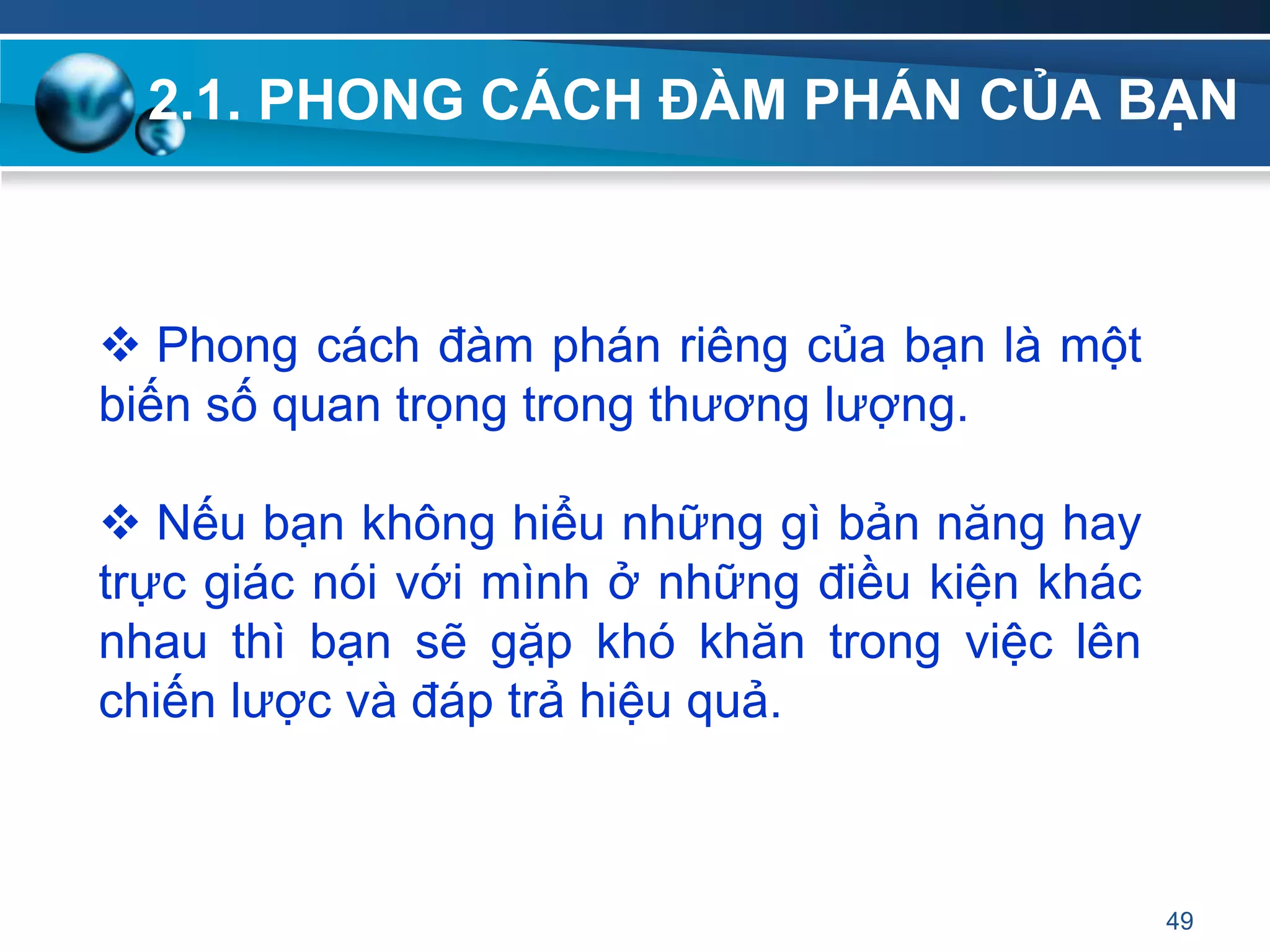 2.1. PHONG CÁCH ĐÀM PHÁN CỦA BẠN
49
 Phong cách đàm phán riêng của bạn là một
biến số quan trọng trong thương lượng.
 Nếu bạn không hiểu những gì bản năng hay
trực giác nói với mình ở những điều kiện khác
nhau thì bạn sẽ gặp khó khăn trong việc lên
chiến lược và đáp trả hiệu quả.
 