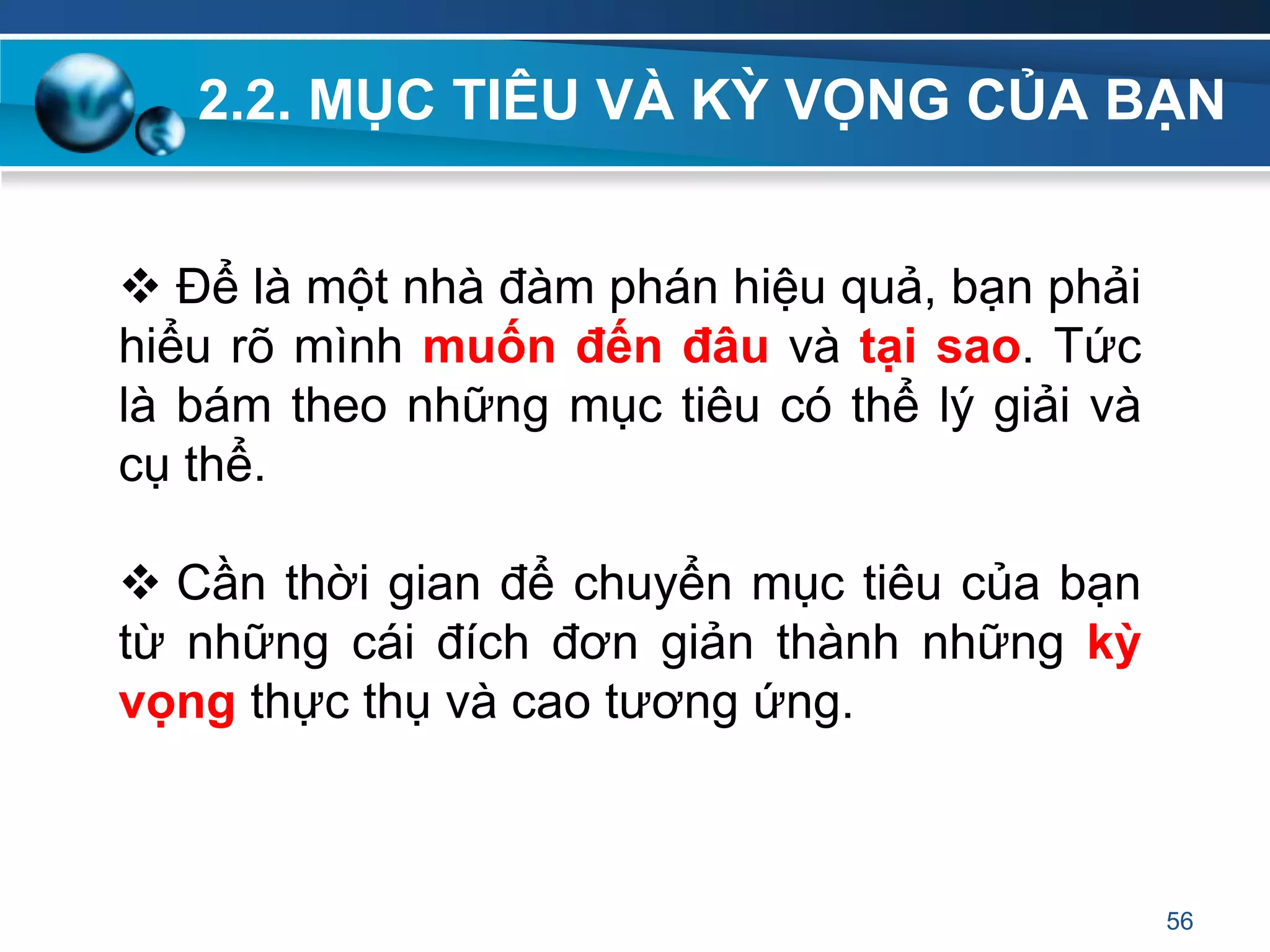 2.2. MỤC TIÊU VÀ KỲ VỌNG CỦA BẠN
56
 Để là một nhà đàm phán hiệu quả, bạn phải
hiểu rõ mình muốn đến đâu và tại sao. Tức
là bám theo những mục tiêu có thể lý giải và
cụ thể.
 Cần thời gian để chuyển mục tiêu của bạn
từ những cái đích đơn giản thành những kỳ
vọng thực thụ và cao tương ứng.
 