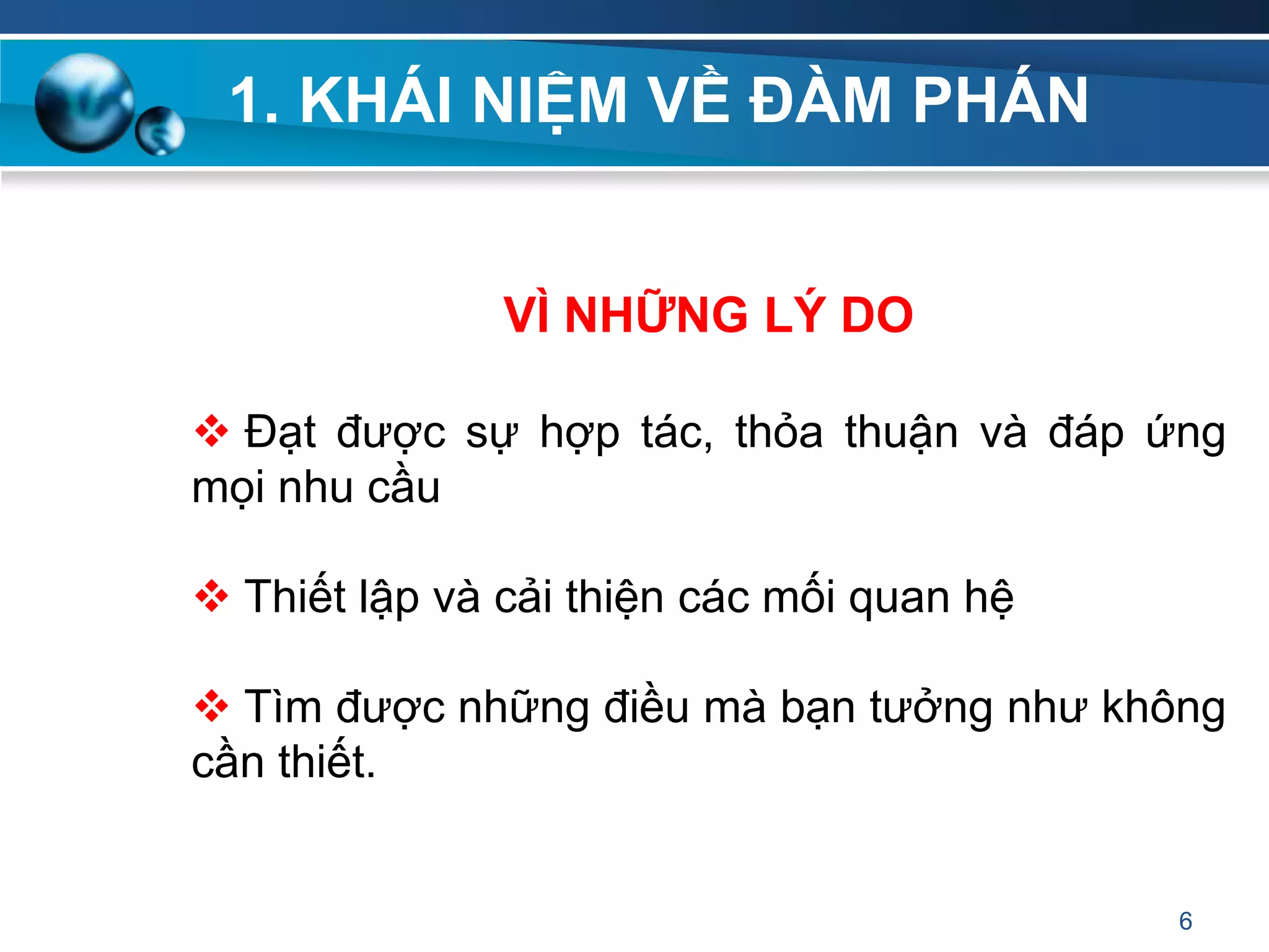 1. KHÁI NIỆM VỀ ĐÀM PHÁN
VÌ NHỮNG LÝ DO
 Đạt được sự hợp tác, thỏa thuận và đáp ứng
mọi nhu cầu
 Thiết lập và cải thiện các mối quan hệ
 Tìm được những điều mà bạn tưởng như không
cần thiết.
6
 