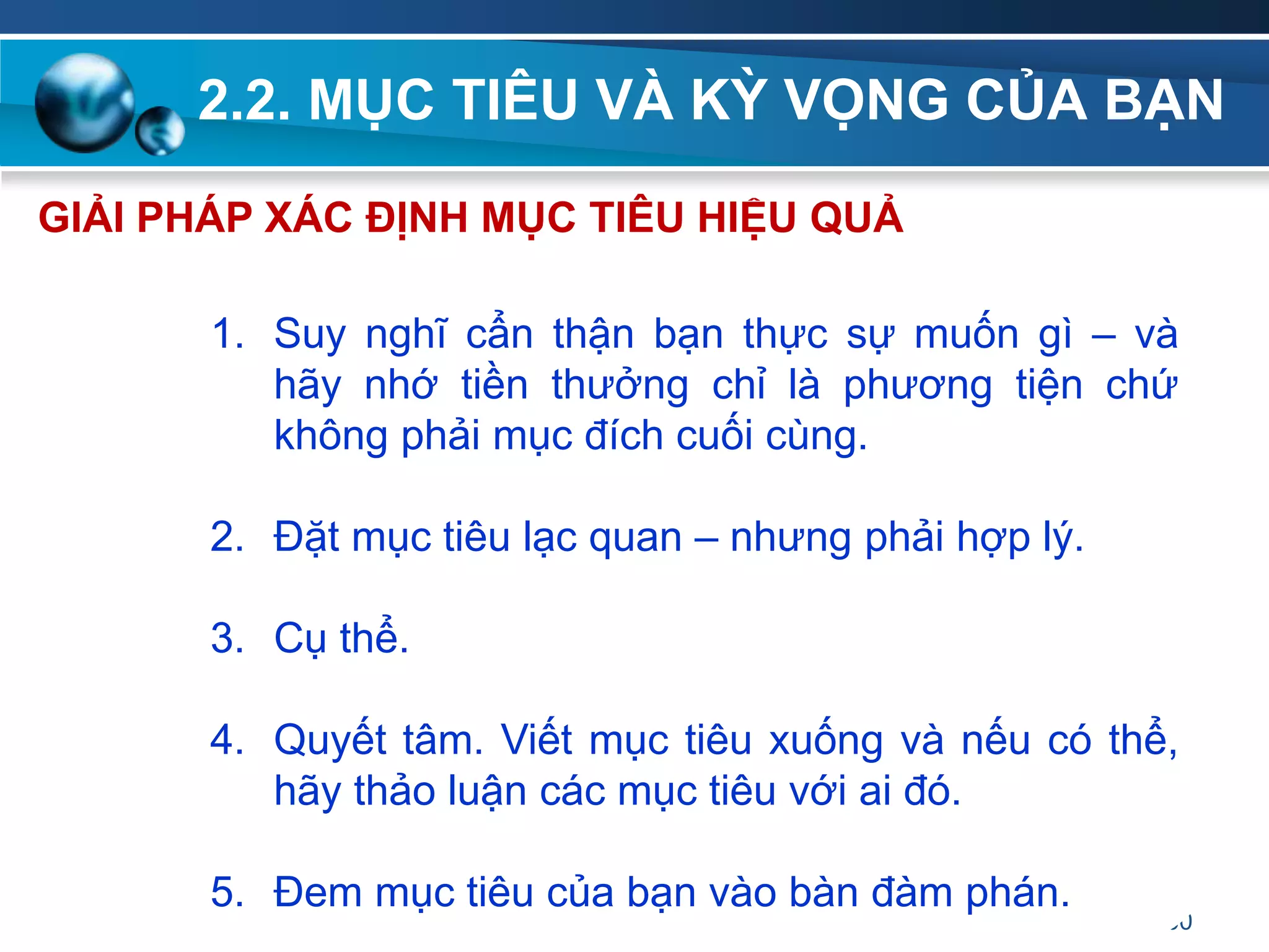 2.2. MỤC TIÊU VÀ KỲ VỌNG CỦA BẠN
60
1. Suy nghĩ cẩn thận bạn thực sự muốn gì – và
hãy nhớ tiền thưởng chỉ là phương tiện chứ
không phải mục đích cuối cùng.
2. Đặt mục tiêu lạc quan – nhưng phải hợp lý.
3. Cụ thể.
4. Quyết tâm. Viết mục tiêu xuống và nếu có thể,
hãy thảo luận các mục tiêu với ai đó.
5. Đem mục tiêu của bạn vào bàn đàm phán.
GIẢI PHÁP XÁC ĐỊNH MỤC TIÊU HIỆU QUẢ
 