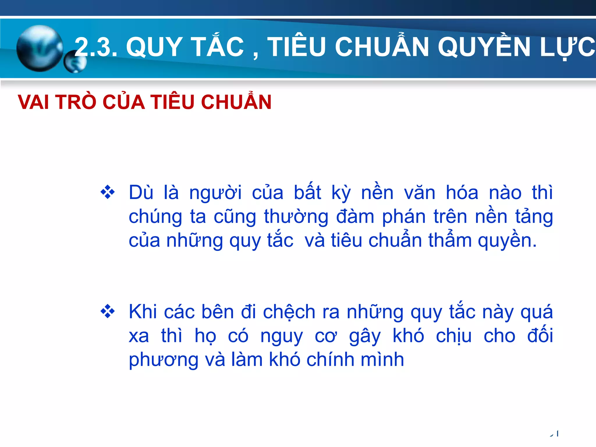 2.3. QUY TẮC , TIÊU CHUẨN QUYỀN LỰC
61
VAI TRÒ CỦA TIÊU CHUẨN
 Dù là người của bất kỳ nền văn hóa nào thì
chúng ta cũng thường đàm phán trên nền tảng
của những quy tắc và tiêu chuẩn thẩm quyền.
 Khi các bên đi chệch ra những quy tắc này quá
xa thì họ có nguy cơ gây khó chịu cho đối
phương và làm khó chính mình
 