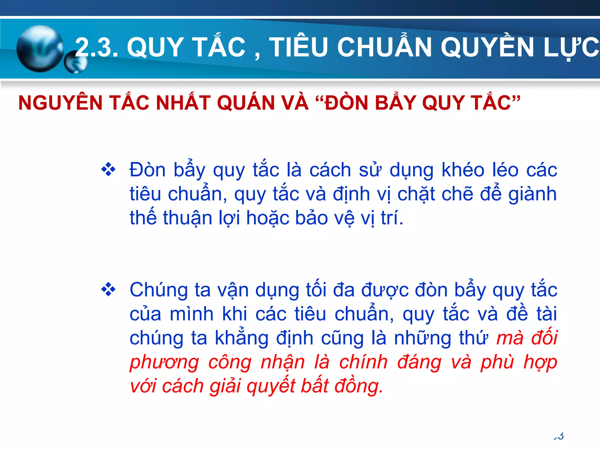 2.3. QUY TẮC , TIÊU CHUẨN QUYỀN LỰC
63
NGUYÊN TẮC NHẤT QUÁN VÀ “ĐÒN BẨY QUY TẮC”
 Đòn bẩy quy tắc là cách sử dụng khéo léo các
tiêu chuẩn, quy tắc và định vị chặt chẽ để giành
thế thuận lợi hoặc bảo vệ vị trí.
 Chúng ta vận dụng tối đa được đòn bẩy quy tắc
của mình khi các tiêu chuẩn, quy tắc và đề tài
chúng ta khẳng định cũng là những thứ mà đối
phương công nhận là chính đáng và phù hợp
với cách giải quyết bất đồng.
 