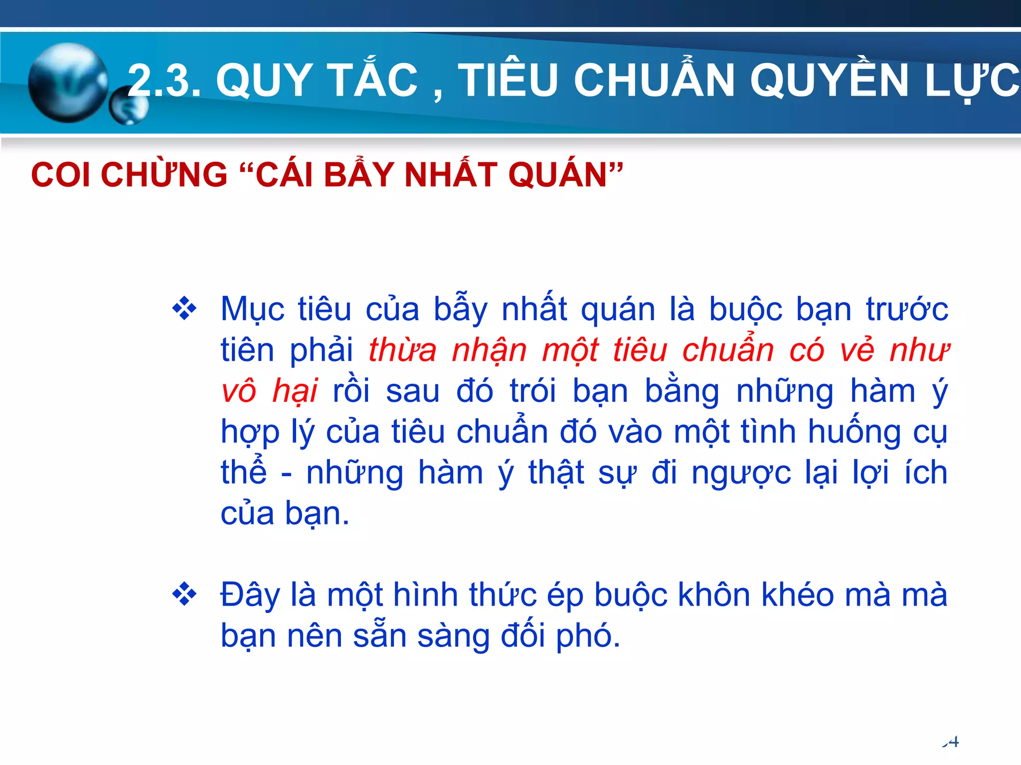 2.3. QUY TẮC , TIÊU CHUẨN QUYỀN LỰC
64
COI CHỪNG “CÁI BẨY NHẤT QUÁN”
 Mục tiêu của bẫy nhất quán là buộc bạn trước
tiên phải thừa nhận một tiêu chuẩn có vẻ như
vô hại rồi sau đó trói bạn bằng những hàm ý
hợp lý của tiêu chuẩn đó vào một tình huống cụ
thể - những hàm ý thật sự đi ngược lại lợi ích
của bạn.
 Đây là một hình thức ép buộc khôn khéo mà mà
bạn nên sẵn sàng đối phó.
 