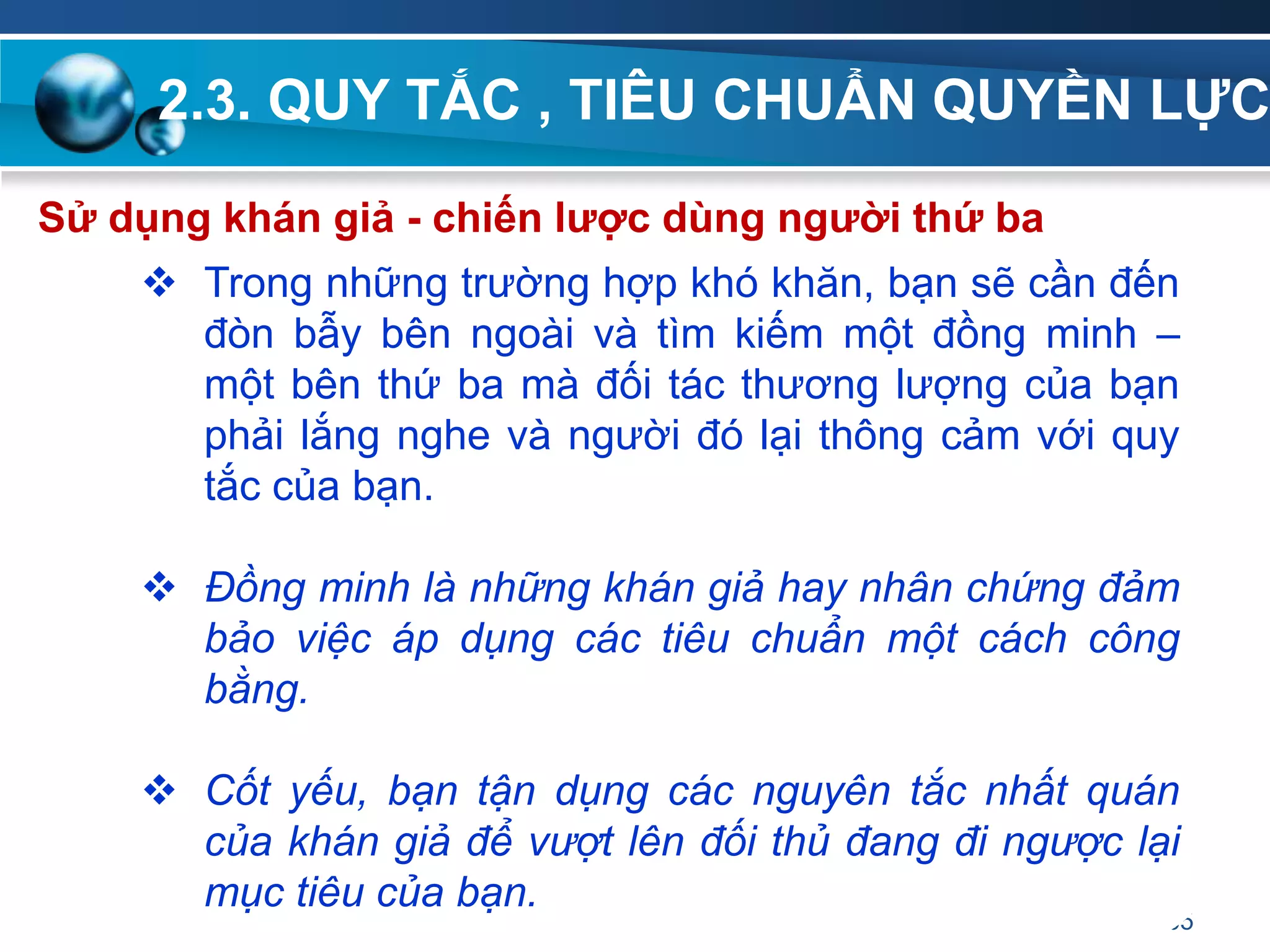 2.3. QUY TẮC , TIÊU CHUẨN QUYỀN LỰC
65
Sử dụng khán giả - chiến lƣợc dùng ngƣời thứ ba
 Trong những trường hợp khó khăn, bạn sẽ cần đến
đòn bẫy bên ngoài và tìm kiếm một đồng minh –
một bên thứ ba mà đối tác thương lượng của bạn
phải lắng nghe và người đó lại thông cảm với quy
tắc của bạn.
 Đồng minh là những khán giả hay nhân chứng đảm
bảo việc áp dụng các tiêu chuẩn một cách công
bằng.
 Cốt yếu, bạn tận dụng các nguyên tắc nhất quán
của khán giả để vượt lên đối thủ đang đi ngược lại
mục tiêu của bạn.
 