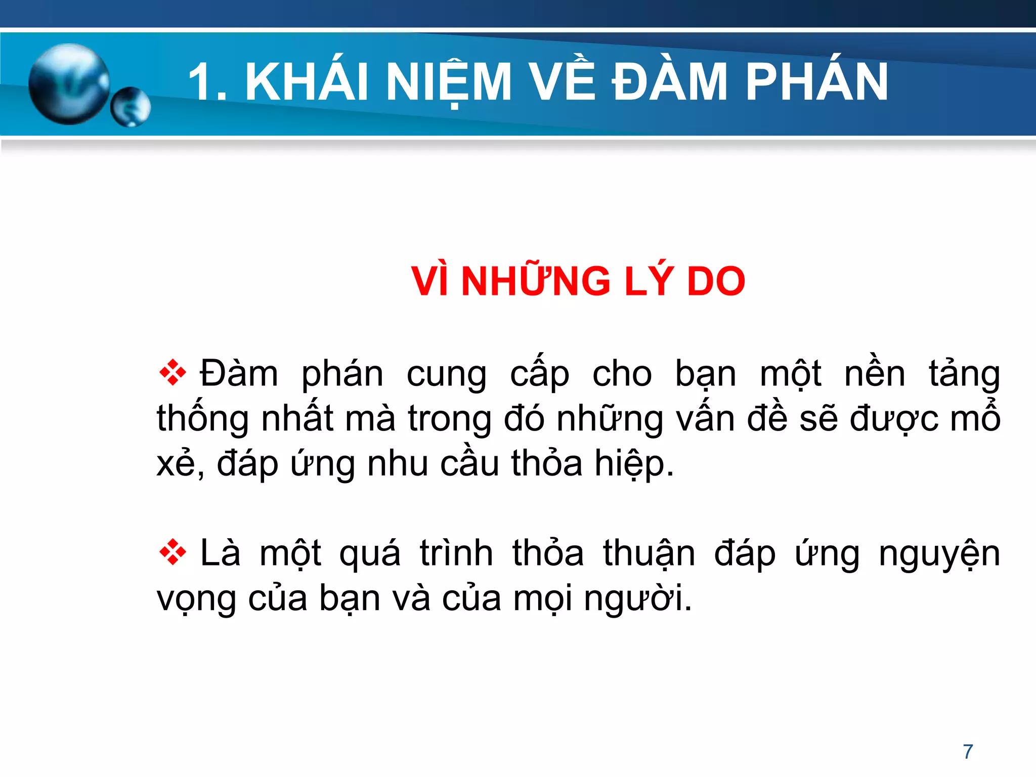 1. KHÁI NIỆM VỀ ĐÀM PHÁN
VÌ NHỮNG LÝ DO
 Đàm phán cung cấp cho bạn một nền tảng
thống nhất mà trong đó những vấn đề sẽ được mổ
xẻ, đáp ứng nhu cầu thỏa hiệp.
 Là một quá trình thỏa thuận đáp ứng nguyện
vọng của bạn và của mọi người.
7
 