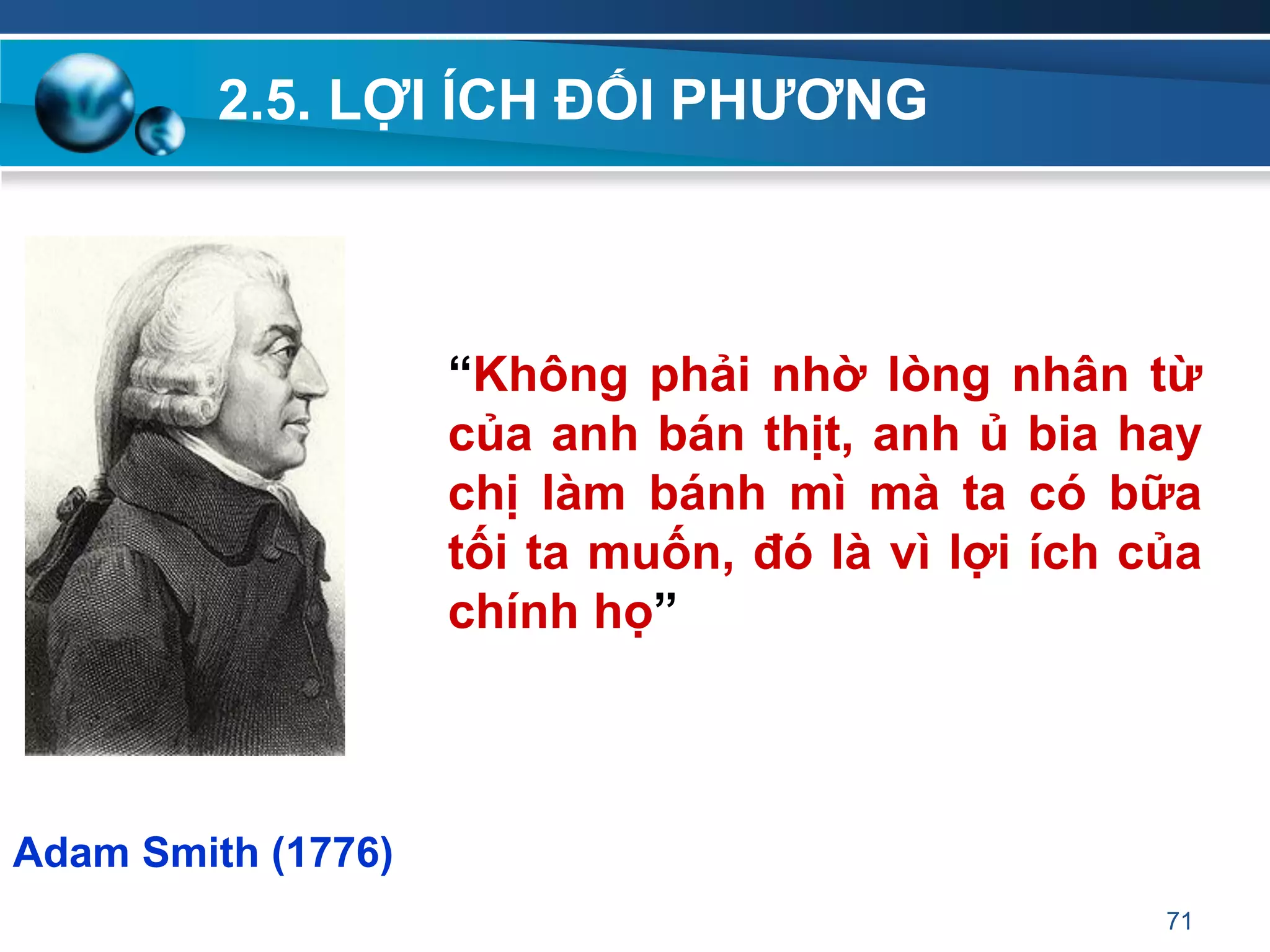 2.5. LỢI ÍCH ĐỐI PHƢƠNG
71
“Không phải nhờ lòng nhân từ
của anh bán thịt, anh ủ bia hay
chị làm bánh mì mà ta có bữa
tối ta muốn, đó là vì lợi ích của
chính họ”
Adam Smith (1776)
 