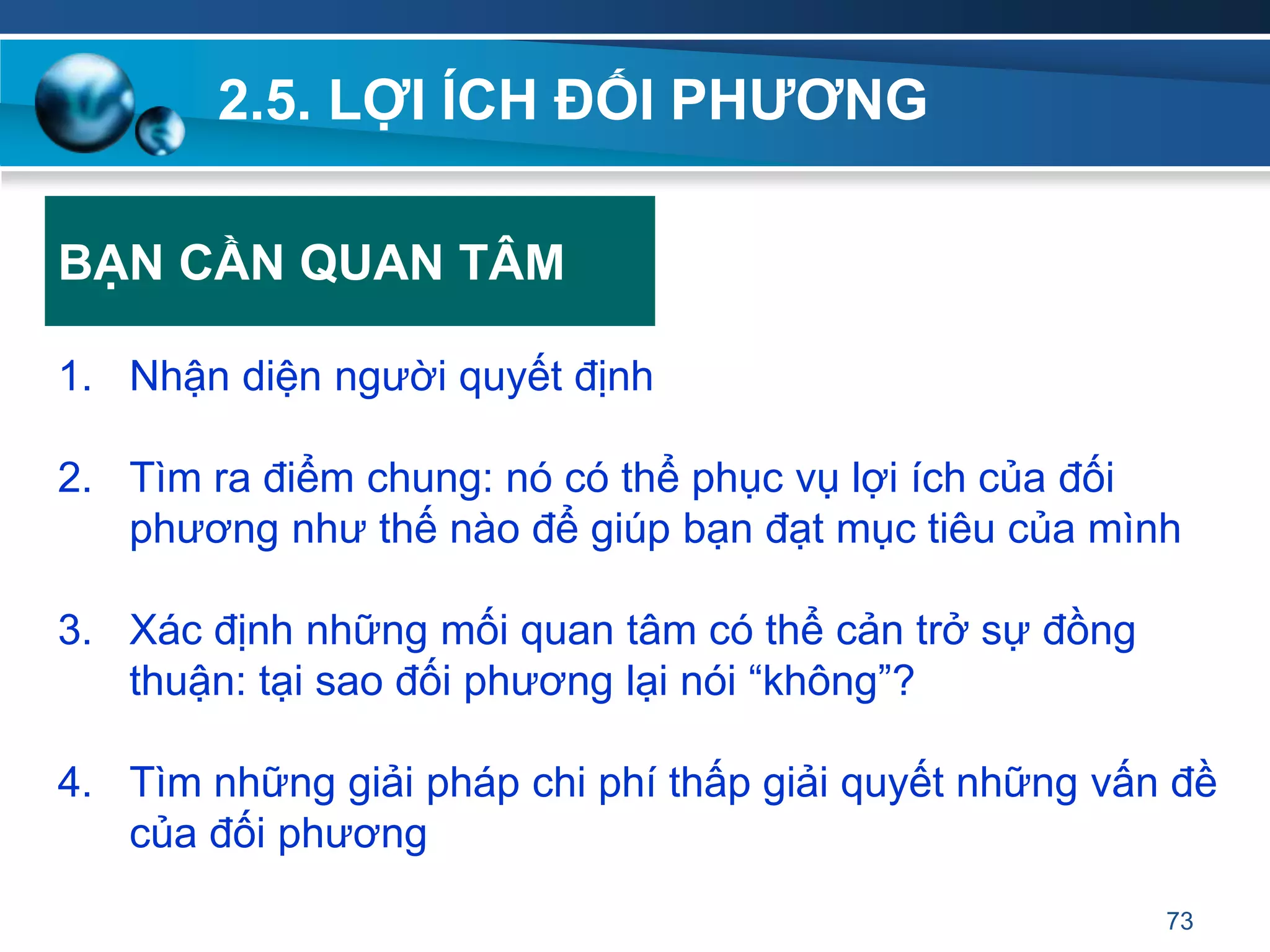 2.5. LỢI ÍCH ĐỐI PHƢƠNG
1. Nhận diện người quyết định
2. Tìm ra điểm chung: nó có thể phục vụ lợi ích của đối
phương như thế nào để giúp bạn đạt mục tiêu của mình
3. Xác định những mối quan tâm có thể cản trở sự đồng
thuận: tại sao đối phương lại nói “không”?
4. Tìm những giải pháp chi phí thấp giải quyết những vấn đề
của đối phương
73
BẠN CẦN QUAN TÂM
 