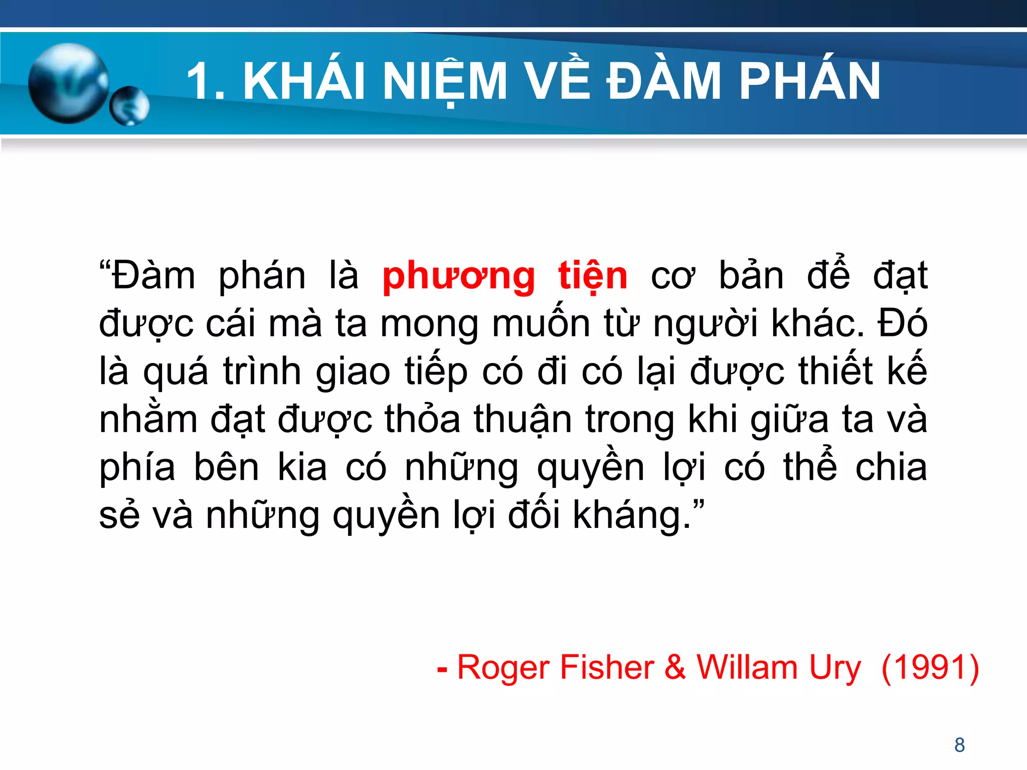 1. KHÁI NIỆM VỀ ĐÀM PHÁN
“Đàm phán là phƣơng tiện cơ bản để đạt
được cái mà ta mong muốn từ người khác. Đó
là quá trình giao tiếp có đi có lại được thiết kế
nhằm đạt được thỏa thuận trong khi giữa ta và
phía bên kia có những quyền lợi có thể chia
sẻ và những quyền lợi đối kháng.”
8
- Roger Fisher & Willam Ury (1991)
 