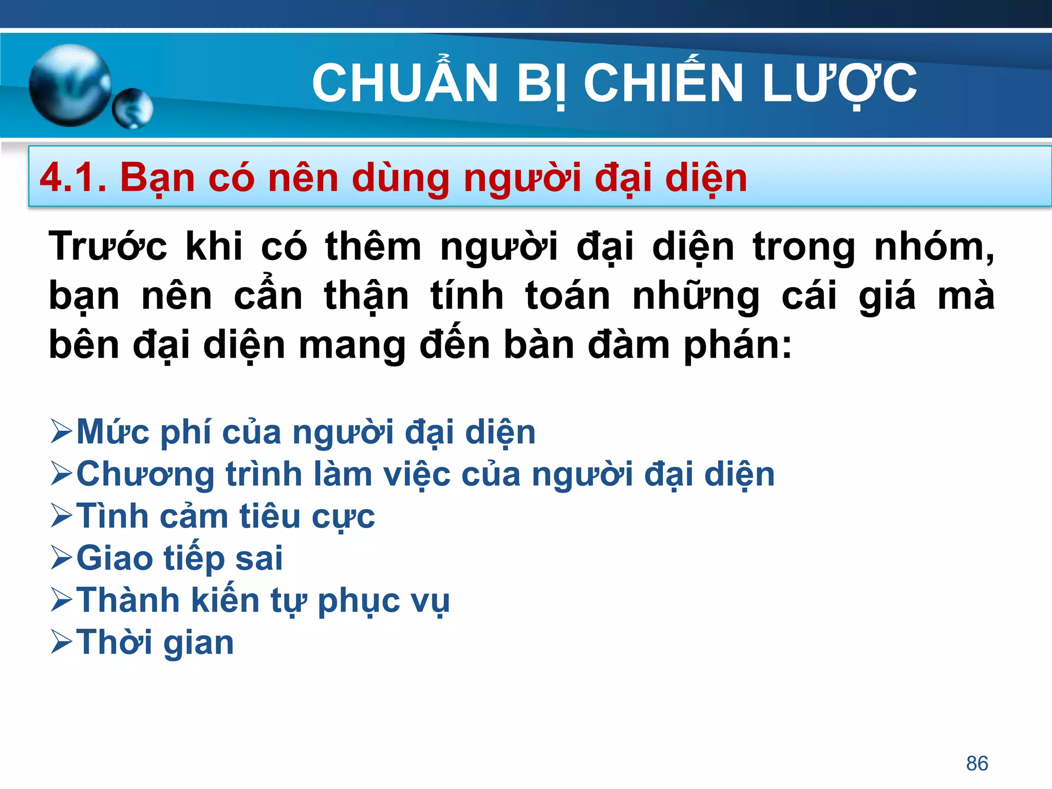 CHUẨN BỊ CHIẾN LƢỢC
86
4.1. Bạn có nên dùng ngƣời đại diện
Trƣớc khi có thêm ngƣời đại diện trong nhóm,
bạn nên cẩn thận tính toán những cái giá mà
bên đại diện mang đến bàn đàm phán:
Mức phí của ngƣời đại diện
Chƣơng trình làm việc của ngƣời đại diện
Tình cảm tiêu cực
Giao tiếp sai
Thành kiến tự phục vụ
Thời gian
 