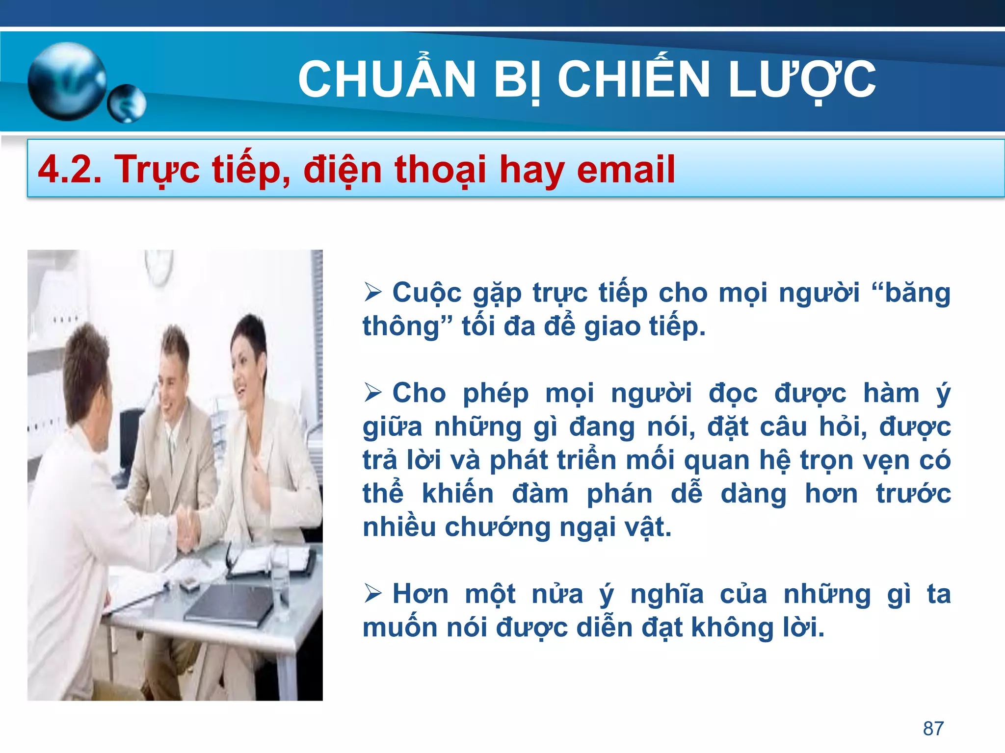 CHUẨN BỊ CHIẾN LƢỢC
87
4.2. Trực tiếp, điện thoại hay email
 Cuộc gặp trực tiếp cho mọi ngƣời “băng
thông” tối đa để giao tiếp.
 Cho phép mọi ngƣời đọc đƣợc hàm ý
giữa những gì đang nói, đặt câu hỏi, đƣợc
trả lời và phát triển mối quan hệ trọn vẹn có
thể khiến đàm phán dễ dàng hơn trƣớc
nhiều chƣớng ngại vật.
 Hơn một nửa ý nghĩa của những gì ta
muốn nói đƣợc diễn đạt không lời.
 