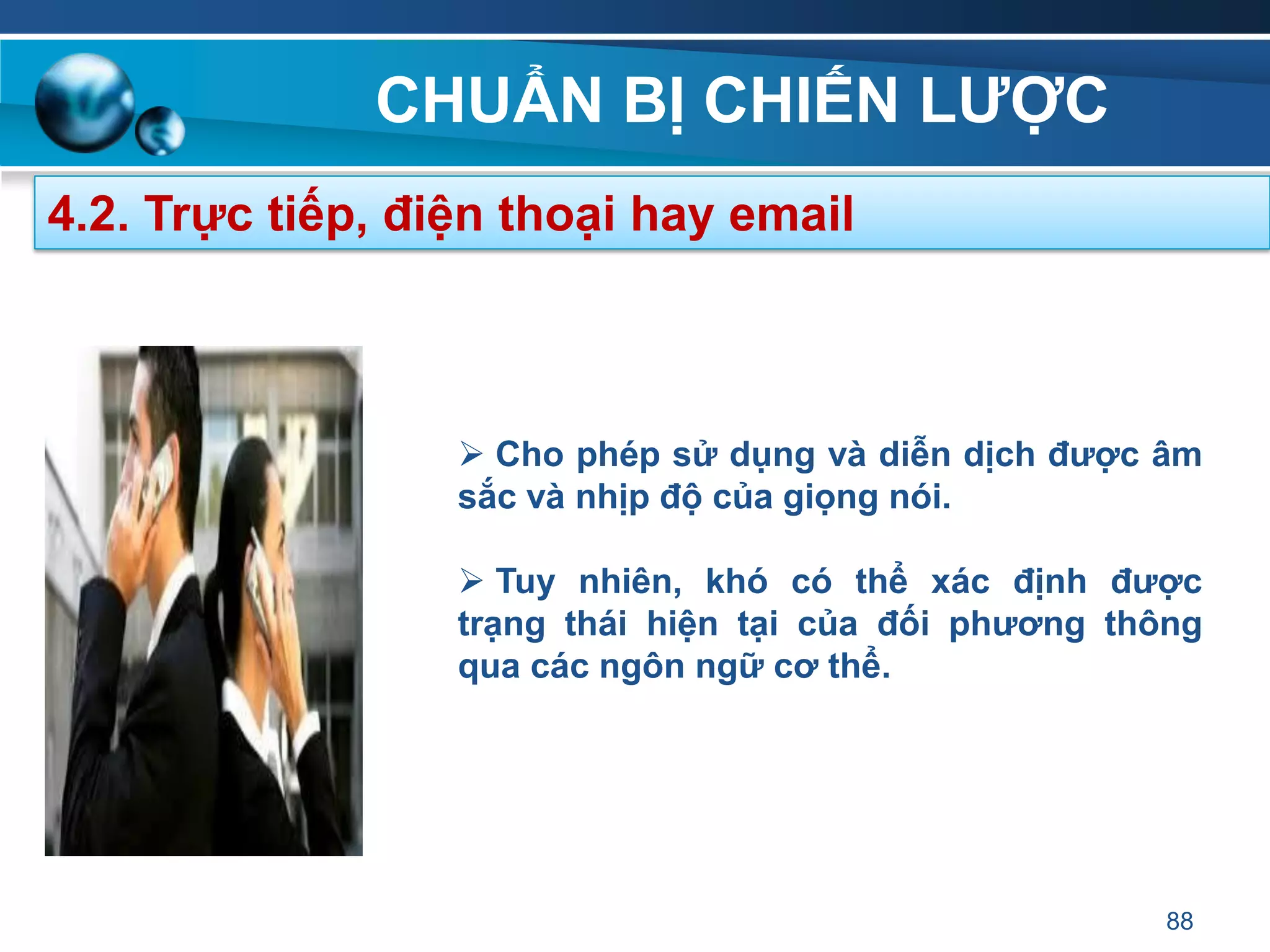 CHUẨN BỊ CHIẾN LƢỢC
88
4.2. Trực tiếp, điện thoại hay email
 Cho phép sử dụng và diễn dịch đƣợc âm
sắc và nhịp độ của giọng nói.
 Tuy nhiên, khó có thể xác định đƣợc
trạng thái hiện tại của đối phƣơng thông
qua các ngôn ngữ cơ thể.
 