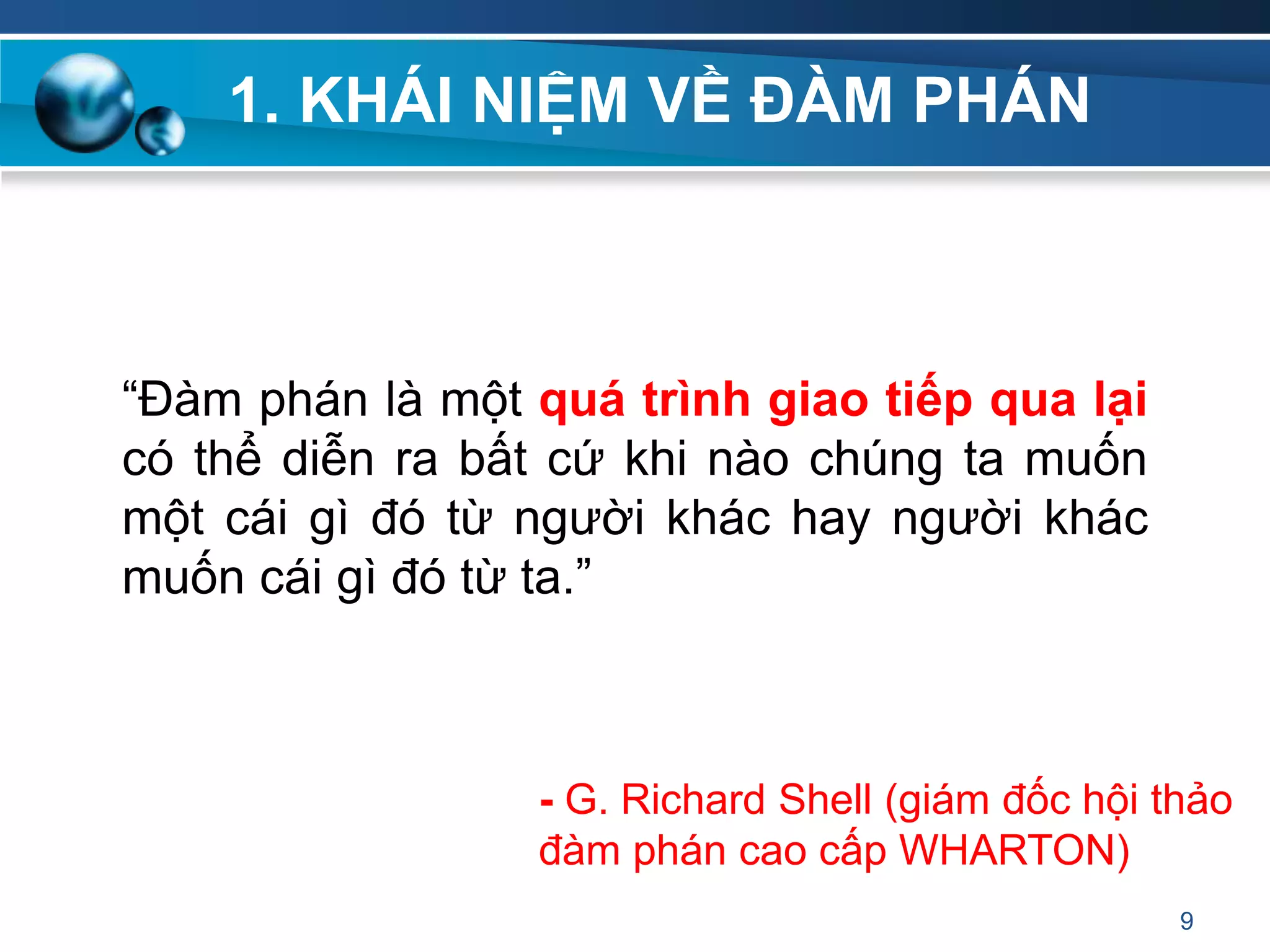 1. KHÁI NIỆM VỀ ĐÀM PHÁN
“Đàm phán là một quá trình giao tiếp qua lại
có thể diễn ra bất cứ khi nào chúng ta muốn
một cái gì đó từ người khác hay người khác
muốn cái gì đó từ ta.”
9
- G. Richard Shell (giám đốc hội thảo
đàm phán cao cấp WHARTON)
 