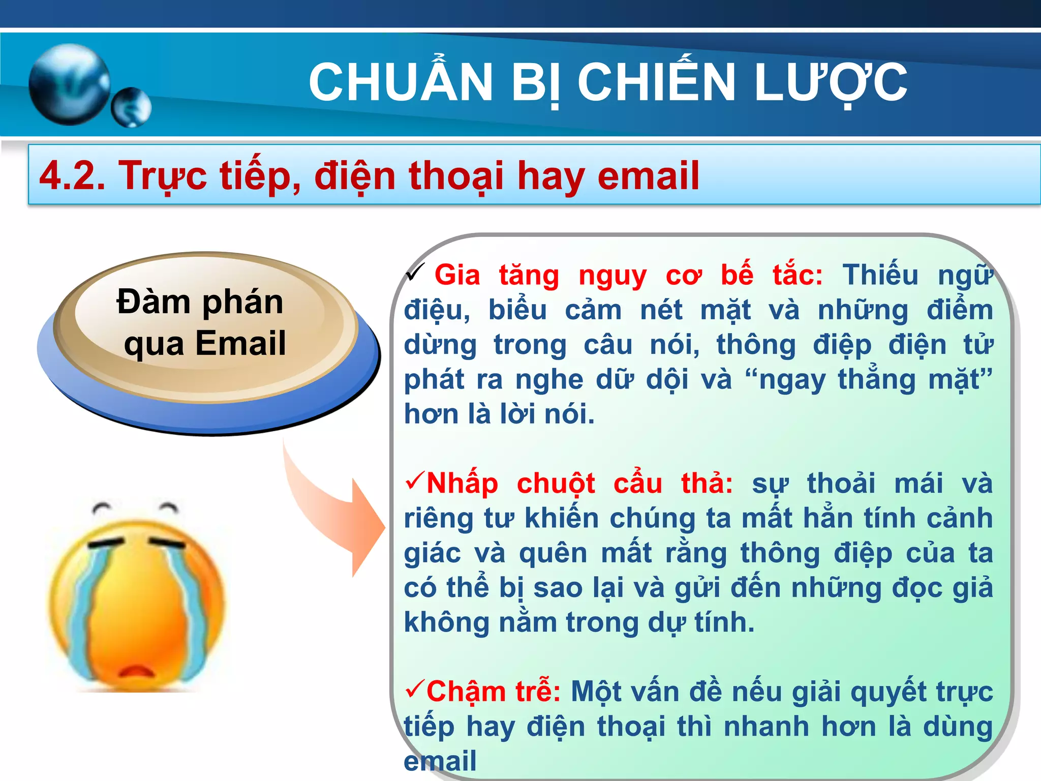 CHUẨN BỊ CHIẾN LƢỢC
91
4.2. Trực tiếp, điện thoại hay email
 Gia tăng nguy cơ bế tắc: Thiếu ngữ
điệu, biểu cảm nét mặt và những điểm
dừng trong câu nói, thông điệp điện tử
phát ra nghe dữ dội và “ngay thẳng mặt”
hơn là lời nói.
Nhấp chuột cẩu thả: sự thoải mái và
riêng tƣ khiến chúng ta mất hẳn tính cảnh
giác và quên mất rằng thông điệp của ta
có thể bị sao lại và gửi đến những đọc giả
không nằm trong dự tính.
Chậm trễ: Một vấn đề nếu giải quyết trực
tiếp hay điện thoại thì nhanh hơn là dùng
email
Đàm phán
qua Email
 