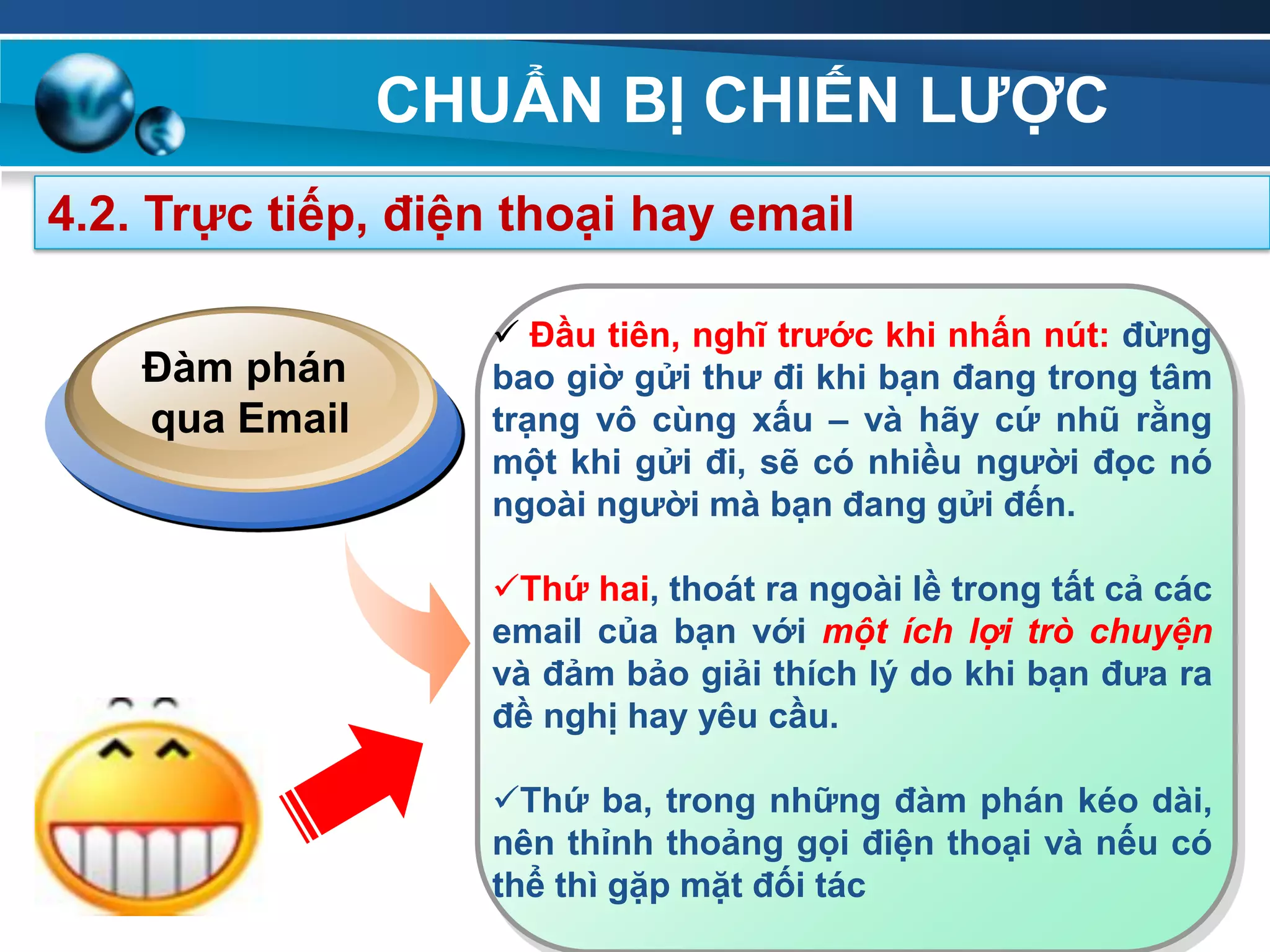 CHUẨN BỊ CHIẾN LƢỢC
92
4.2. Trực tiếp, điện thoại hay email
 Đầu tiên, nghĩ trƣớc khi nhấn nút: đừng
bao giờ gửi thƣ đi khi bạn đang trong tâm
trạng vô cùng xấu – và hãy cứ nhũ rằng
một khi gửi đi, sẽ có nhiều ngƣời đọc nó
ngoài ngƣời mà bạn đang gửi đến.
Thứ hai, thoát ra ngoài lề trong tất cả các
email của bạn với một ích lợi trò chuyện
và đảm bảo giải thích lý do khi bạn đƣa ra
đề nghị hay yêu cầu.
Thứ ba, trong những đàm phán kéo dài,
nên thỉnh thoảng gọi điện thoại và nếu có
thể thì gặp mặt đối tác
Đàm phán
qua Email
 