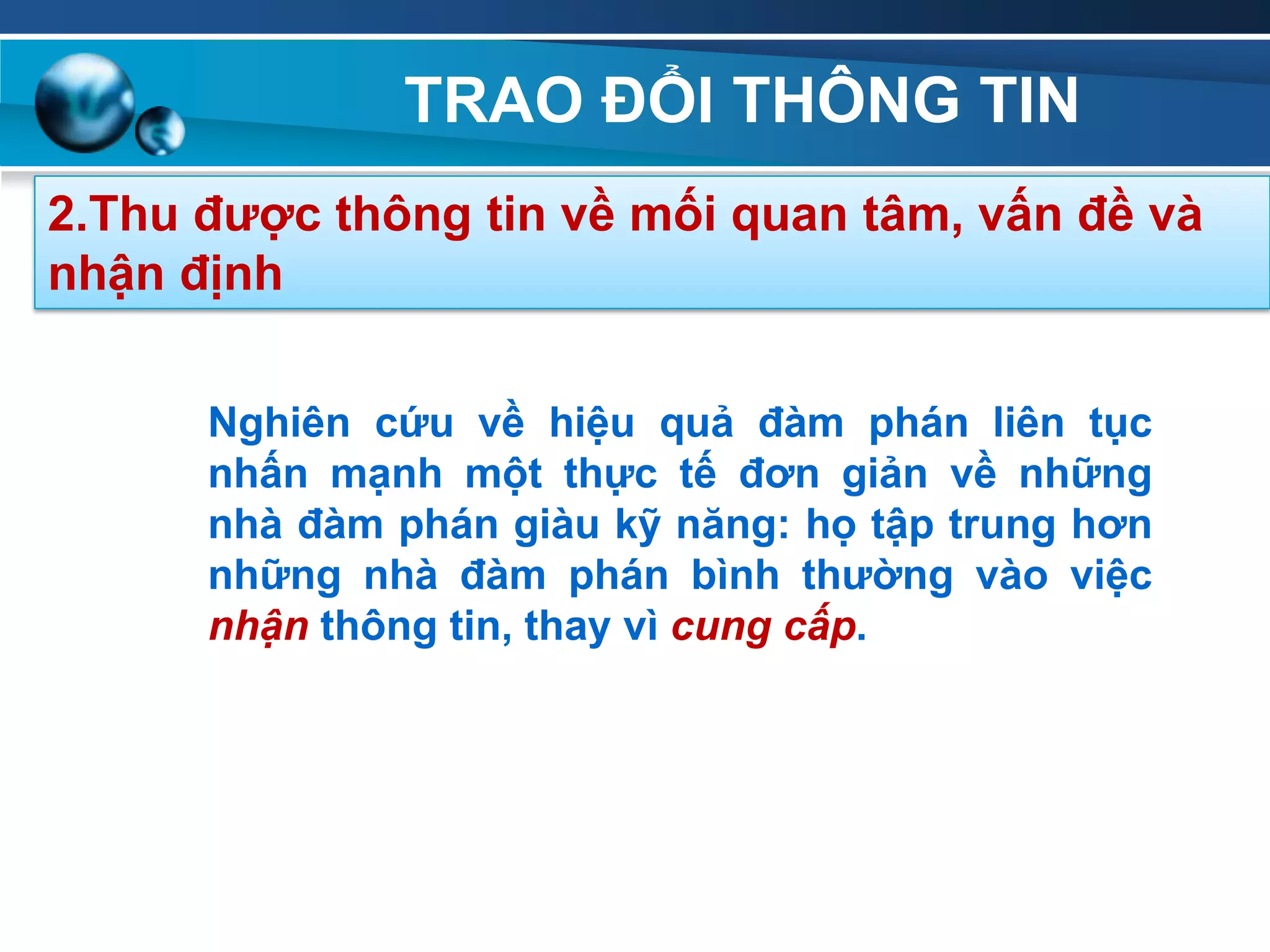 TRAO ĐỔI THÔNG TIN
2.Thu đƣợc thông tin về mối quan tâm, vấn đề và
nhận định
Nghiên cứu về hiệu quả đàm phán liên tục
nhấn mạnh một thực tế đơn giản về những
nhà đàm phán giàu kỹ năng: họ tập trung hơn
những nhà đàm phán bình thƣờng vào việc
nhận thông tin, thay vì cung cấp.
 