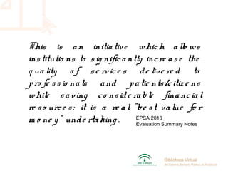 This is an initiative which allo ws
institutio ns to sig nificantly incre ase the
q uality o f se rvice s de live re d to
pro fe ssio nals and patie nts/citiz e ns
while saving co nside rable financial
re so urce s: it is a re al "be st value fo r
m o ne y" unde rtaking . EPSA 2013
Evaluation Summary Notes
 