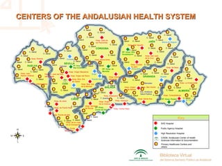 SEVILLA
HUELVA
CÁDIZ
CÓRDOBA
JAÉN
GRANADA
ALMERÍA
MÁLAGA
CAIDB
EP. Hosp
Bajo Guadalquivir
EP. Hosp. Poniente
EP. Hosp. Alto
Guadalquivir
EP. Hosp. de
Montilla
EP. Hosp.
Costa del Sol
Hosp. Reina Sofía
Hosp. Carlos Haya
Hosp. Virgen Macarena
Hosp. Axarquía
Hosp. Serranía
de Ronda
Hosp. La Inmaculada
Hosp. Torrecárdenas
Hosp. de Baza
Hosp. Virgen
de las Nieves
Hosp. San Cecilio
Hosp. Santa Ana
Hosp. Virgen
De la Victoria
Hosp. Antequera
Hosp. San Agustín
Hosp. San Juan
de la Cruz
Hosp. Ciudad
de Jaén
Hosp. Infanta
Margarita
Hosp. Valle de
los Pedroches
Hosp. de Jerez
Hosp. de Puerto Real
Hosp. Puerta del Mar
Hosp. de la Línea
de la Concepción
Hosp. Punta
de Europa
Hosp. Infanta Elena
Hosp. Juan
Ramón Jiménez
Hosp. Riotinto
Hosp. Ntra. Sra.
de la Merced
Hosp. S. Juan de Dios
del Aljarafe Hosp. Virgen del Rocío
Hosp. Ntra. Sra.
de Valme
El Toyo
Guadix
Utrera
Constantina
Ecija
Sierra de Segura
Alcaudete
Puente Genil
SAS Hospital
Public Agency Hospital
High Resolution Hospital
Key
CAIDB, Andalusian Center of Health
Sciences Information & Documentation
Primary Healthcare Centers and
others
C. Salud
C. Salud
C. Salud
C. Salud
C. Salud C. Salud
C. Salud
C. Salud
C. Salud
C. Salud
F. Iavante
C. Salud
C. Salud
C. Salud
C. Salud
Esc. Andaluza
Salud Publica
Bancelan
C. SaludC. Salud
C. Salud
C. Salud
C. Salud
C. Salud
C. Salud
C. SaludC. Salud
C. Salud
C. Salud
C. Salud C. Salud
C. Salud
C. Salud
C. Salud
C. Salud
C. Salud
C. Salud
C. Salud
C. Salud
C. Salud
C. Salud
C. Salud
C. Salud
C. Salud
C. Salud
C. Salud
C. Salud
C. Salud
C. Salud
C. Salud
C. Salud
C. Salud
C. Salud
C. Salud
C. Salud
C. Salud
C. Salud
C. Salud
C. Salud
C. Salud
C. Salud
C. Salud
C. Salud
C. Salud
C. Salud
C. Salud
C. Salud
Cabimer
C. Salud
C. Salud
C. Salud
C. Salud
C. Salud
C. Salud C. Salud
C. Salud
C. Salud
C. Salud
C. Salud
C. Salud
C. Salud
C. Salud
C. Salud
C. Salud
C. Salud
C. Salud
CENTERS OF THE ANDALUSIAN HEALTH SYSTEMCENTERS OF THE ANDALUSIAN HEALTH SYSTEM
 