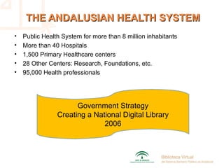 THE ANDALUSIAN HEALTH SYSTEMTHE ANDALUSIAN HEALTH SYSTEM
• Public Health System for more than 8 million inhabitants
• More than 40 Hospitals
• 1,500 Primary Healthcare centers
• 28 Other Centers: Research, Foundations, etc.
• 95,000 Health professionals
Government Strategy
Creating a National Digital Library
2006
 