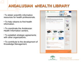 ANDALUSIAN eHEALTH LIBRARYANDALUSIAN eHEALTH LIBRARY
• To obtain scientific information
resources for health professionals.
• To help citizens to find health
information.
• To coordinate the Andalusian
Health Information centers.
• To establish strategic agreements
with other organizations.
• To contribute to the development of
Knowledge Management.
 