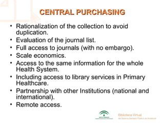 CENTRAL PURCHASINGCENTRAL PURCHASING
• Rationalization of the collection to avoid
duplication.
• Evaluation of the journal list.
• Full access to journals (with no embargo).
• Scale economics.
• Access to the same information for the whole
Health System.
• Including access to library services in Primary
Healthcare.
• Partnership with other Institutions (national and
international).
• Remote access.
 