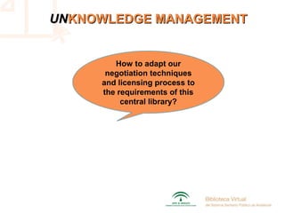UNUNKNOWLEDGE MANAGEMENTKNOWLEDGE MANAGEMENT
How to adapt our
negotiation techniques
and licensing process to
the requirements of this
central library?
 