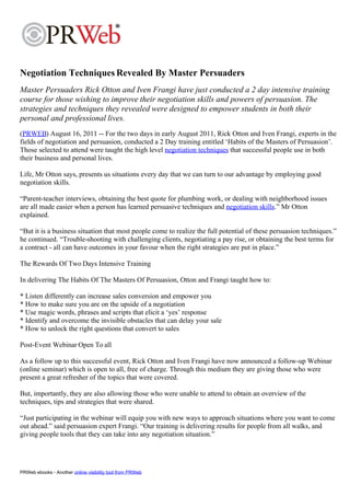 Negotiation Techniques Revealed By Master Persuaders
Master Persuaders Rick Otton and Iven Frangi have just conducted a 2 day intensive training
course for those wishing to improve their negotiation skills and powers of persuasion. The
strategies and techniques they revealed were designed to empower students in both their
personal and professional lives.
(PRWEB) August 16, 2011 -- For the two days in early August 2011, Rick Otton and Iven Frangi, experts in the
fields of negotiation and persuasion, conducted a 2 Day training entitled ‘Habits of the Masters of Persuasion’.
Those selected to attend were taught the high level negotiation techniques that successful people use in both
their business and personal lives.

Life, Mr Otton says, presents us situations every day that we can turn to our advantage by employing good
negotiation skills.

“Parent-teacher interviews, obtaining the best quote for plumbing work, or dealing with neighborhood issues
are all made easier when a person has learned persuasive techniques and negotiation skills.” Mr Otton
explained.

“But it is a business situation that most people come to realize the full potential of these persuasion techniques.”
he continued. “Trouble-shooting with challenging clients, negotiating a pay rise, or obtaining the best terms for
a contract - all can have outcomes in your favour when the right strategies are put in place.”

The Rewards Of Two Days Intensive Training

In delivering The Habits Of The Masters Of Persuasion, Otton and Frangi taught how to:

* Listen differently can increase sales conversion and empower you
* How to make sure you are on the upside of a negotiation
* Use magic words, phrases and scripts that elicit a ‘yes’ response
* Identify and overcome the invisible obstacles that can delay your sale
* How to unlock the right questions that convert to sales

Post-Event Webinar Open To all

As a follow up to this successful event, Rick Otton and Iven Frangi have now announced a follow-up Webinar
(online seminar) which is open to all, free of charge. Through this medium they are giving those who were
present a great refresher of the topics that were covered.

But, importantly, they are also allowing those who were unable to attend to obtain an overview of the
techniques, tips and strategies that were shared.

“Just participating in the webinar will equip you with new ways to approach situations where you want to come
out ahead.” said persuasion expert Frangi. “Our training is delivering results for people from all walks, and
giving people tools that they can take into any negotiation situation.”




PRWeb ebooks - Another online visibility tool from PRWeb
 