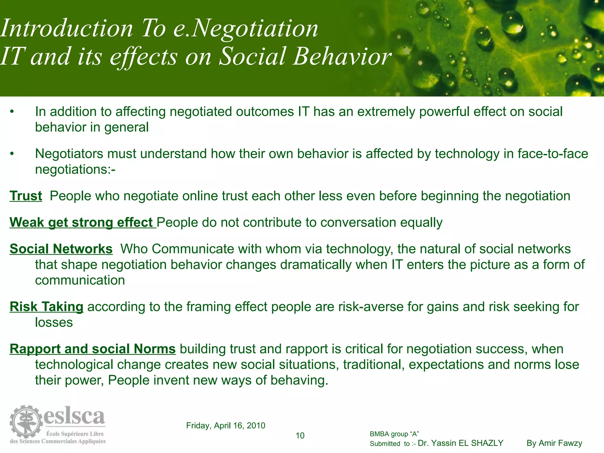 Introduction To e.Negotiation IT and its effects on Social Behavior In addition to affecting negotiated outcomes IT has an extremely powerful effect on social behavior in general Negotiators must understand how their own behavior is affected by technology in face-to-face negotiations:- Trust   People who negotiate online trust each other less even before beginning the negotiation Weak get strong effect  People do not contribute to conversation equally Social Networks   Who Communicate with whom via technology, the natural of social networks that shape negotiation behavior changes dramatically when IT enters the picture as a form of communication  Risk Taking   according to the framing effect people are risk-averse for gains and risk seeking for losses  Rapport and social Norms   building trust and rapport is critical for negotiation success, when technological change creates new social situations, traditional, expectations and norms lose their power, People invent new ways of behaving. 