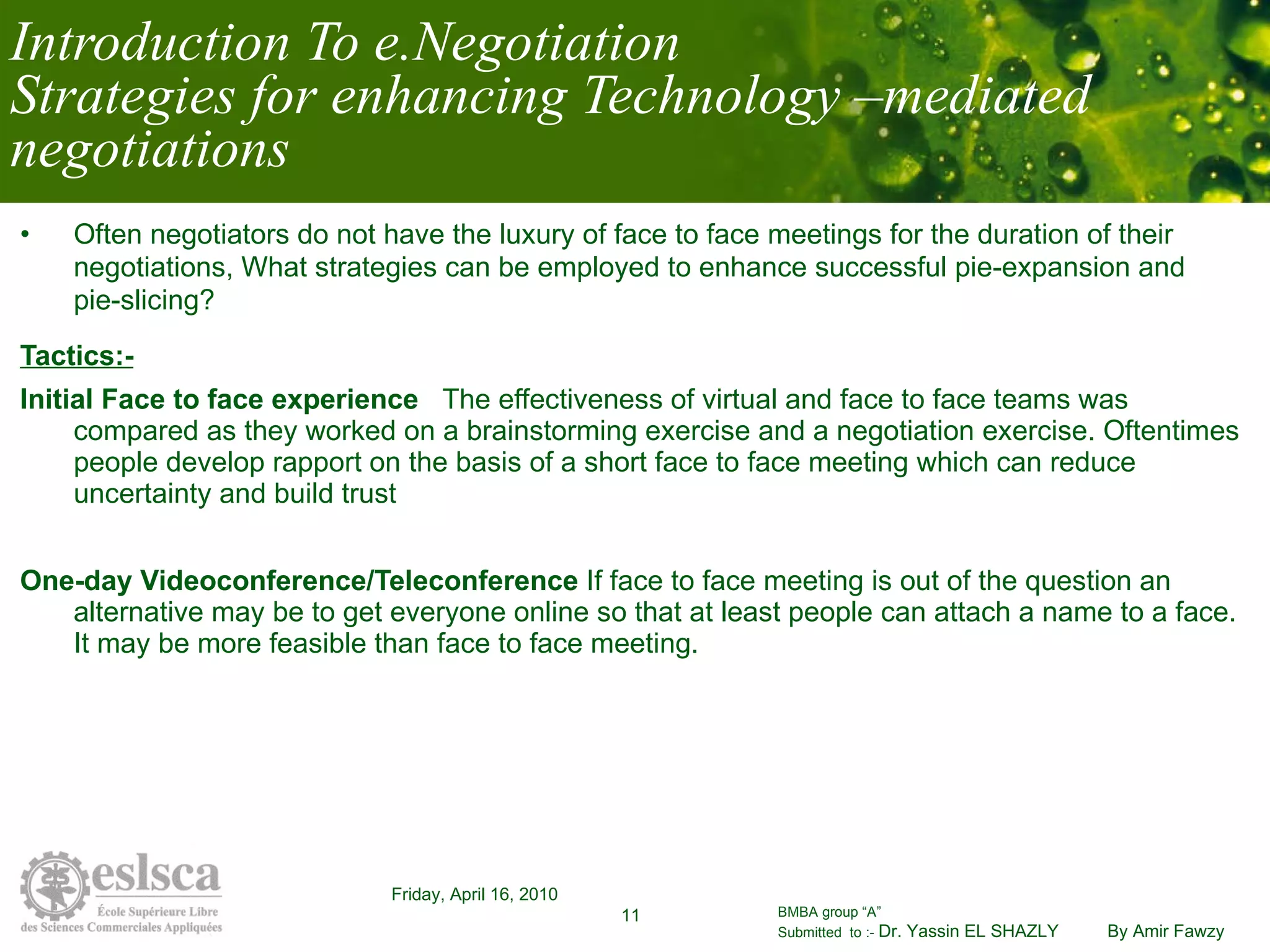 Introduction To e.Negotiation Strategies for enhancing Technology –mediated negotiations Often negotiators do not have the luxury of face to face meetings for the duration of their negotiations, What strategies can be employed to enhance successful pie-expansion and pie-slicing? Tactics:- Initial Face to face experience  The effectiveness of virtual and face to face teams was compared as they worked on a brainstorming exercise and a negotiation exercise. Oftentimes people develop rapport on the basis of a short face to face meeting which can reduce uncertainty and build trust  One-day Videoconference/Teleconference  If face to face meeting is out of the question an alternative may be to get everyone online so that at least people can attach a name to a face. It may be more feasible than face to face meeting.  