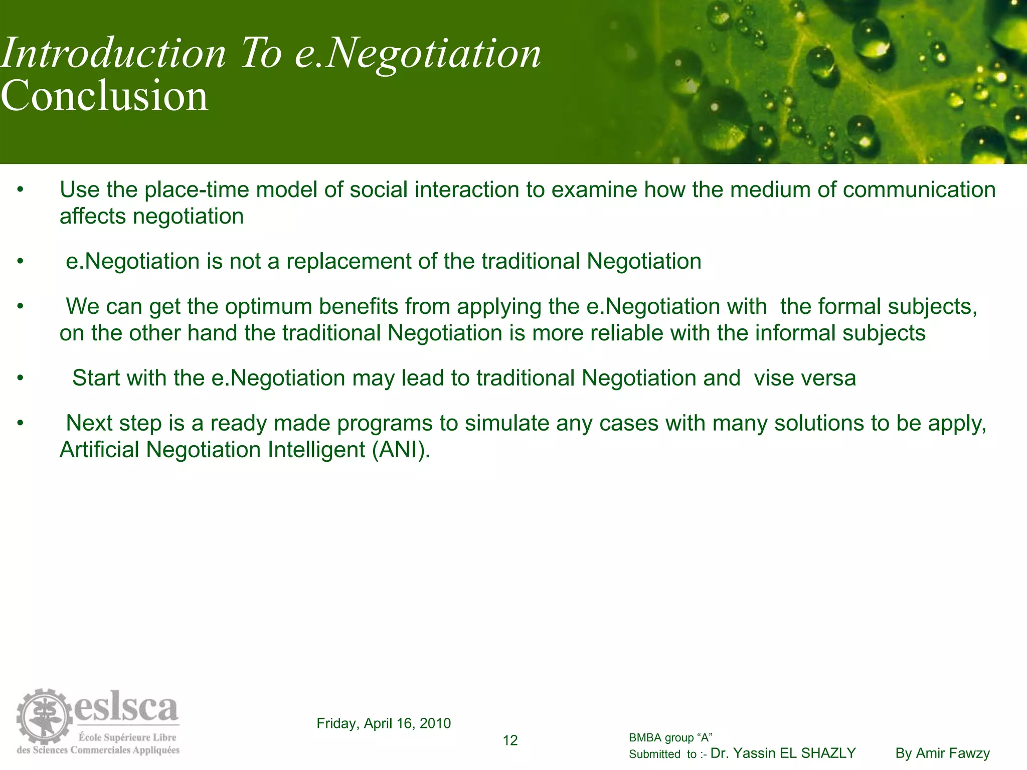 Introduction To e.Negotiation Conclusion Use the place-time model of social interaction to examine how the medium of communication affects negotiation e.Negotiation is not a replacement of the traditional Negotiation  We can get the optimum benefits from applying the e.Negotiation with  the formal subjects, on the other hand the traditional Negotiation is more reliable with the informal subjects Start with the e.Negotiation may lead to traditional Negotiation and  vise versa Next step is a ready made programs to simulate any cases with many solutions to be apply, Artificial Negotiation Intelligent (ANI).  