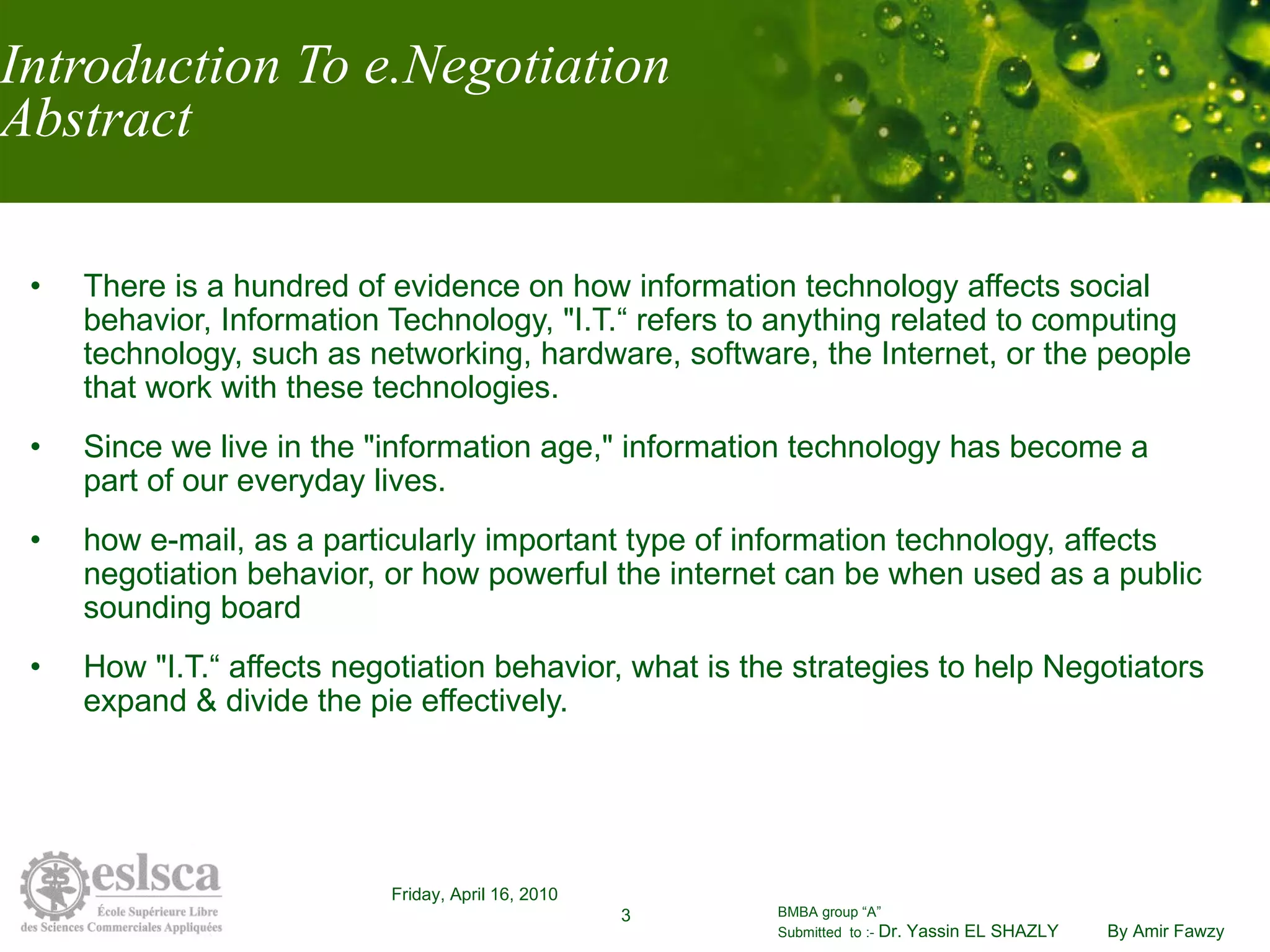Introduction To e.Negotiation Abstract There is a hundred of evidence on how information technology affects social behavior, Information Technology, "I.T.“ refers to anything related to computing technology, such as networking, hardware, software, the Internet, or the people that work with these technologies. Since we live in the "information age," information technology has become a part of our everyday lives.  how e-mail, as a particularly important type of information technology, affects negotiation behavior, or how powerful the internet can be when used as a public sounding board  How "I.T.“ affects negotiation behavior, what is the strategies to help Negotiators expand & divide the pie effectively. 