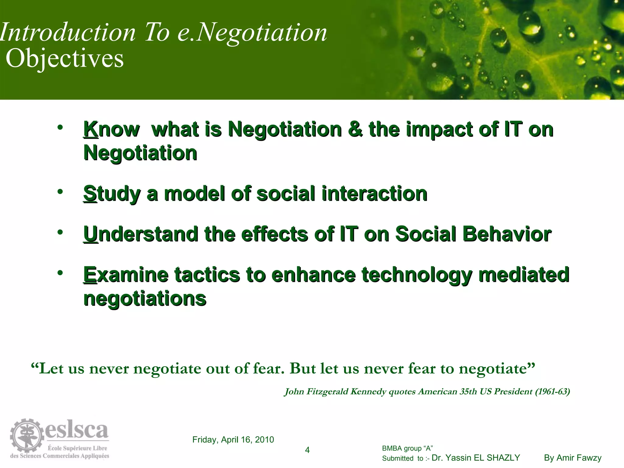 Introduction To e.Negotiation  Objectives K now  what is Negotiation & the impact of IT on Negotiation S tudy a model of social interaction  U nderstand the effects of IT on Social Behavior E xamine tactics to enhance technology mediated negotiations “ Let us never negotiate out of fear. But let us never fear to negotiate”   John Fitzgerald Kennedy quotes American 35th US President (1961-63) 