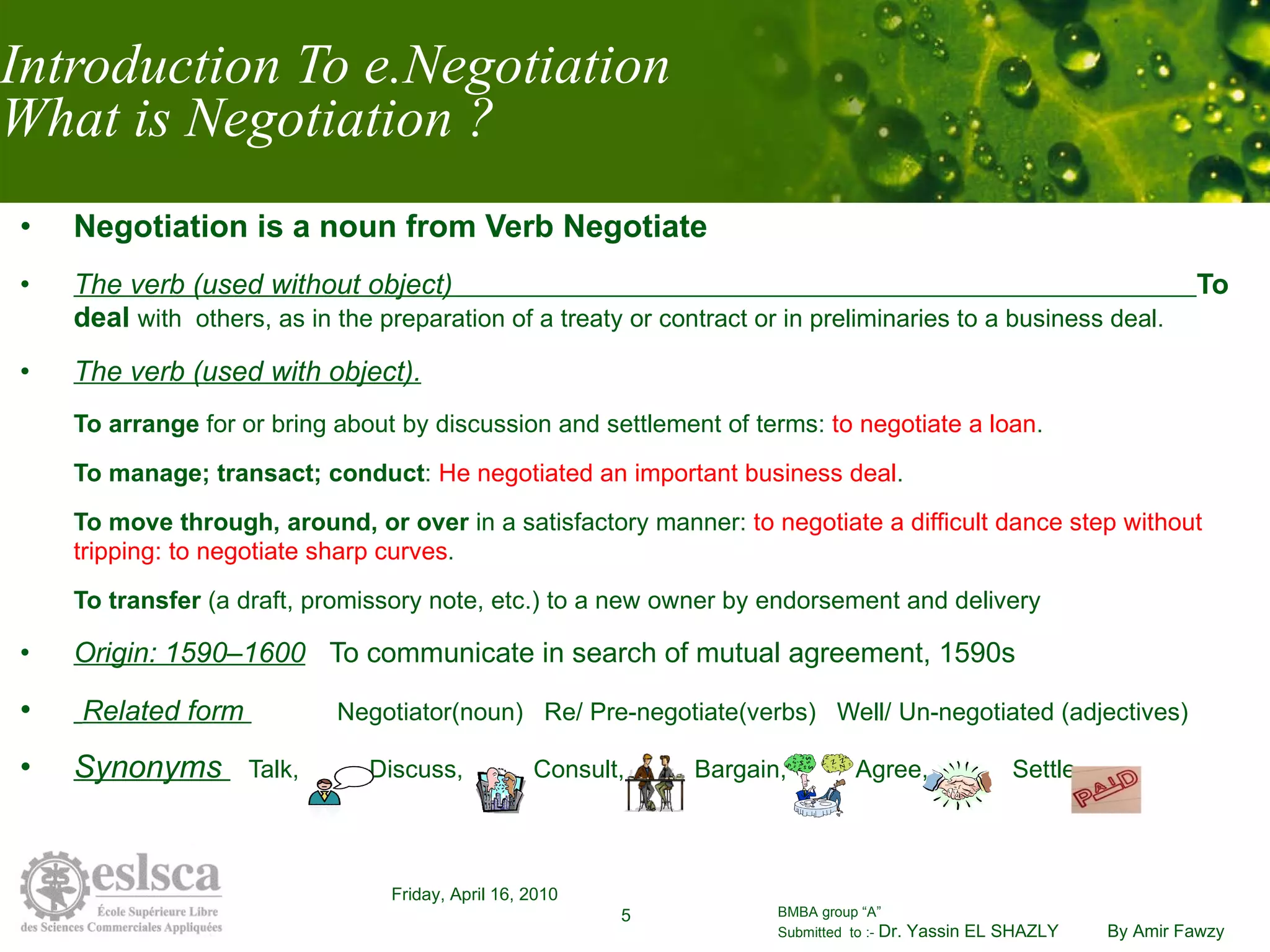 Introduction To e.Negotiation What is Negotiation ? Negotiation is a noun from Verb Negotiate The verb (used without object)  To deal   with  others, as in the preparation of a treaty or contract or in preliminaries to a business deal.  The verb (used with object). To arrange  for or bring about by discussion and settlement of terms:  to negotiate a loan . To manage; transact; conduct :  He negotiated an important business deal .  To move through, around, or over  in a satisfactory manner:  to negotiate a difficult dance step without tripping: to negotiate sharp curves .  To transfer  (a draft, promissory note, etc.) to a new owner by endorsement and delivery Origin: 1590–1600   To communicate in search of mutual agreement, 1590s Related form    Negotiator(noun)  Re/ Pre-negotiate(verbs)  Well/ Un-negotiated (adjectives) Synonyms  Talk,  Discuss,  Consult,  Bargain,  Agree,  Settle 
