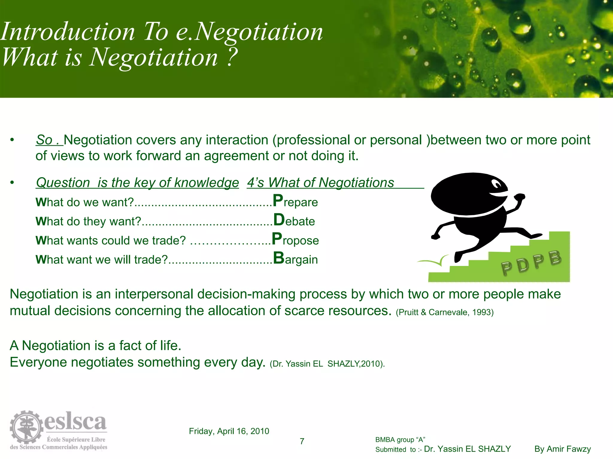 Introduction To e.Negotiation What is Negotiation ? So .  Negotiation covers any interaction (professional or personal )between two or more point of views to work forward an agreement or not doing it. Question  is the key of knowledge   4’s What of Negotiations  W hat do we want?......................................... P repare W hat do they want?....................................... D ebate W hat wants could we trade? ………………... P ropose W hat want we will trade?............................... B argain Negotiation is an interpersonal decision-making process by which two or more people make  mutual decisions concerning the allocation of scarce resources.  (Pruitt & Carnevale, 1993) A Negotiation is a fact of life.  Everyone negotiates something every day.  (Dr. Yassin EL  SHAZLY,2010). 