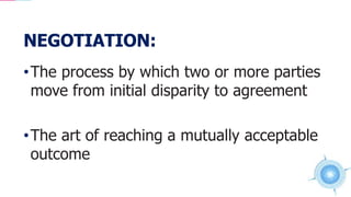 NEGOTIATION:
•The process by which two or more parties
move from initial disparity to agreement
•The art of reaching a mutually acceptable
outcome
 